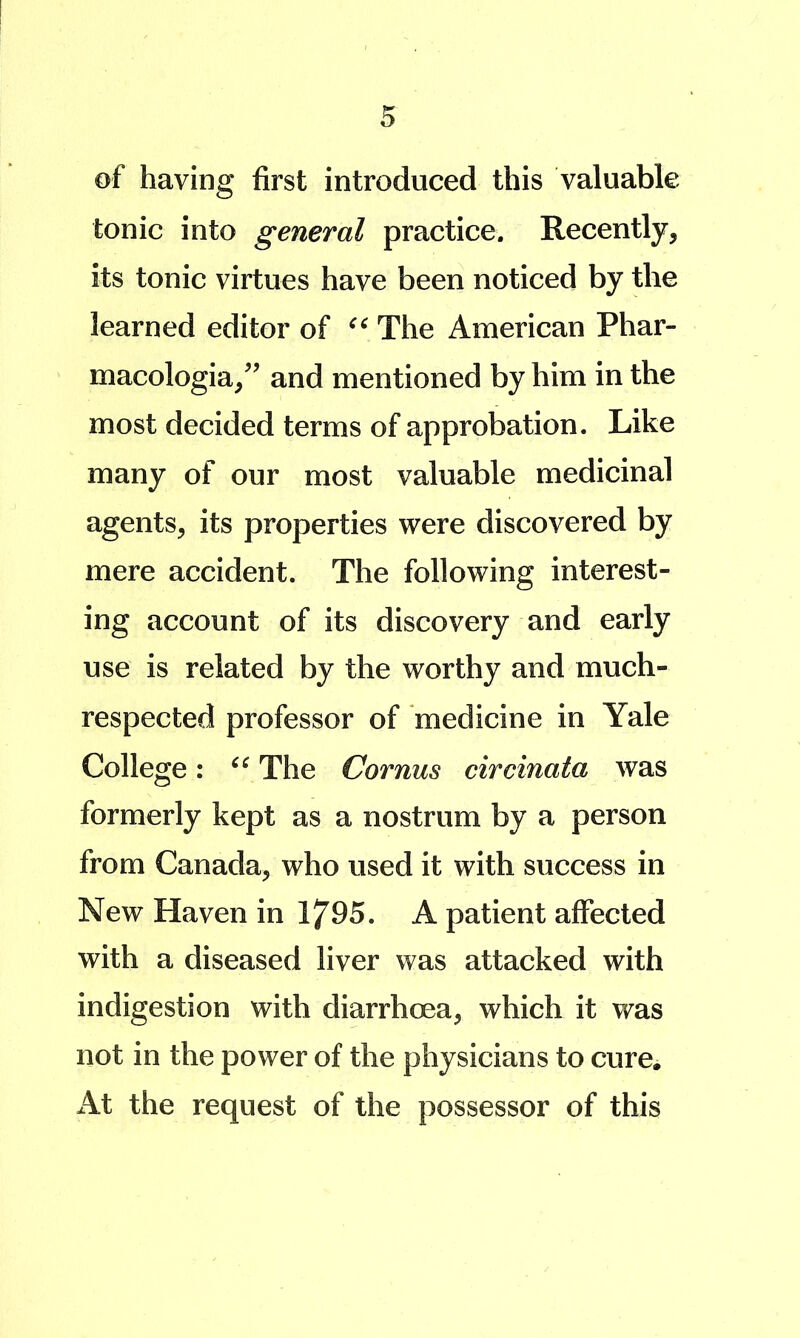 of having first introduced this valuable tonic into general practice. Recently, its tonic virtues have been noticed by the learned editor of The American Phar- macologia/^ and mentioned by him in the most decided terms of approbation. Like many of our most valuable medicinal agents, its properties were discovered by mere accident. The following interest- ing account of its discovery and early use is related by the worthy and much- respected professor of medicine in Yale College: The Cornus circinata was formerly kept as a nostrum by a person from Canada, who used it with success in New Haven in 1795. A patient affected with a diseased liver was attacked with indigestion with diarrhoea, which it was not in the power of the physicians to cure. At the request of the possessor of this