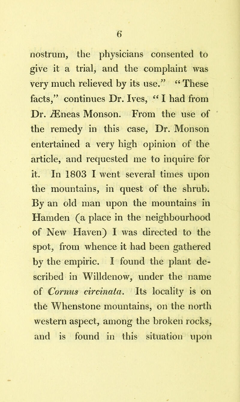 nostrum, the physicians consented to give it a trial, and the complaint was very much relieved by its use/' These facts, continues Dr. Ives, I had from Dr. ^neas Monson. From the use of the remedy in this case. Dr. Monson entertained a very high opinion of the article, and requested me to inquire for it. In 1803 I went several times upon the mountains, in quest of the shrub. By an old man upon the mountains in Hamden (a place in the neighbourhood of New Haven) I was directed to the spot, from whence it had been gathered by the empiric. I found the plant de- scribed in Willdenow, under the name of Corjius circinata. Its locality is on the Whenstone mountains, on the north western aspect, among the broken rocks, and is found in this situation upon