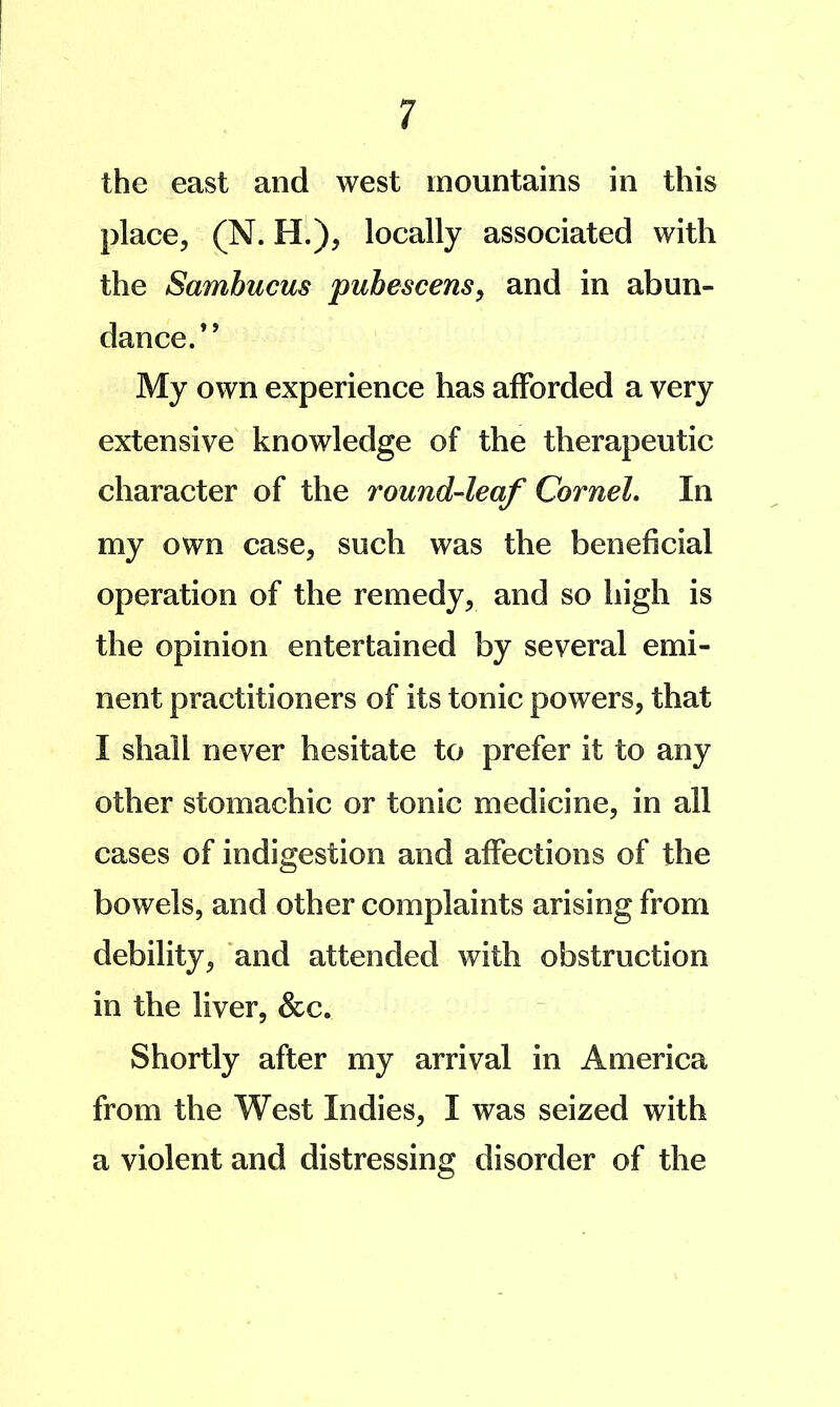 the east and west mountains in this place, (N. H.), locally associated with the Sambucus pubescens^ and in abun- dance.” My own experience has afforded a very extensive knowledge of the therapeutic character of the round-leaf Cornel, In my own case, such was the beneficial operation of the remedy, and so high is the opinion entertained by several emi- nent practitioners of its tonic powers, that I shall never hesitate to prefer it to any other stomachic or tonic medicine, in all cases of indigestion and affections of the bowels, and other complaints arising from debility, and attended with obstruction in the liver, &c. Shortly after my arrival in America from the West Indies, I was seized with a violent and distressing disorder of the