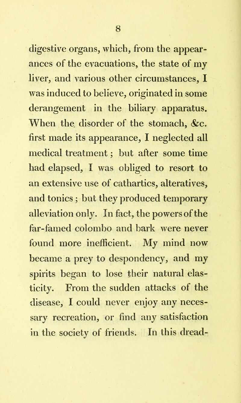 digestive organs, which, from the appear- ances of the evacuations, the state of my liver, and various other circumstances, I was induced to believe, originated in some derangement in the biliary apparatus. When the, disorder of the stomach, &c. first made its appearance, I neglected all medical treatment; but after some time had elapsed, I was obliged to resort to an extensive use of cathartics, alteratives, and tonics ; but they produced temporary alleviation only. In fact, the powers of the far-famed Colombo and bark were never found more inefficient. My mind now became a prey to despondency, and my spirits began to lose their natural elas- ticity. From the sudden attacks of the disease, I could never enjoy any neces- sary recreation, or find any satisfaction in the society of friends. In this dread-