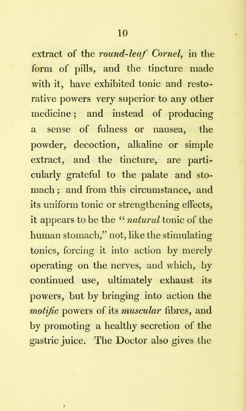 extract of the round-leaf Cornel^ in the form of pills, and the tincture made with it, have exhibited tonic and resto- rative powers very superior to any other medicine; and instead of producing a sense of fulness or nausea, the powder, decoction, alkaline or simple extract, and the tincture, are parti- cularly grateful to the palate and sto- mach ; and from this circumstance, and its uniform tonic or strengthening effects, it appears to be the natural tonic of the human stomach/’ not, like the stimulating tonics, forcing it into action by merely operating on the nerves, and which, by continued use, ultimately exhaust its powers, but by bringing into action the motif c powers of its muscular fibres, and by promoting a healthy secretion of the gastric juice. The Doctor also gives the (