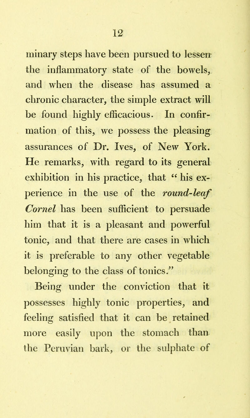 minary steps have been pursued to lessen the inflammatory state of the bowels, and when the disease has assumed a chronic character, the simple extract will be found highly efficacious. In confir- mation of this, we possess the pleasing assurances of Dr. Ives, of New York. He remarks, with regard to its general exhibition in his practice, that his ex- perience in the use of the round-leaf Cornel has been sufficient to persuade him that it is a pleasant and powerful tonic, and that there are cases in which it is preferable to any other vegetable belonging to the class of tonics/^ Being under the conviction that it possesses highly tonic properties, and feeling satisfied that it can be retained more easily upon the stomach than the Peruvian bark, or the sulphate of