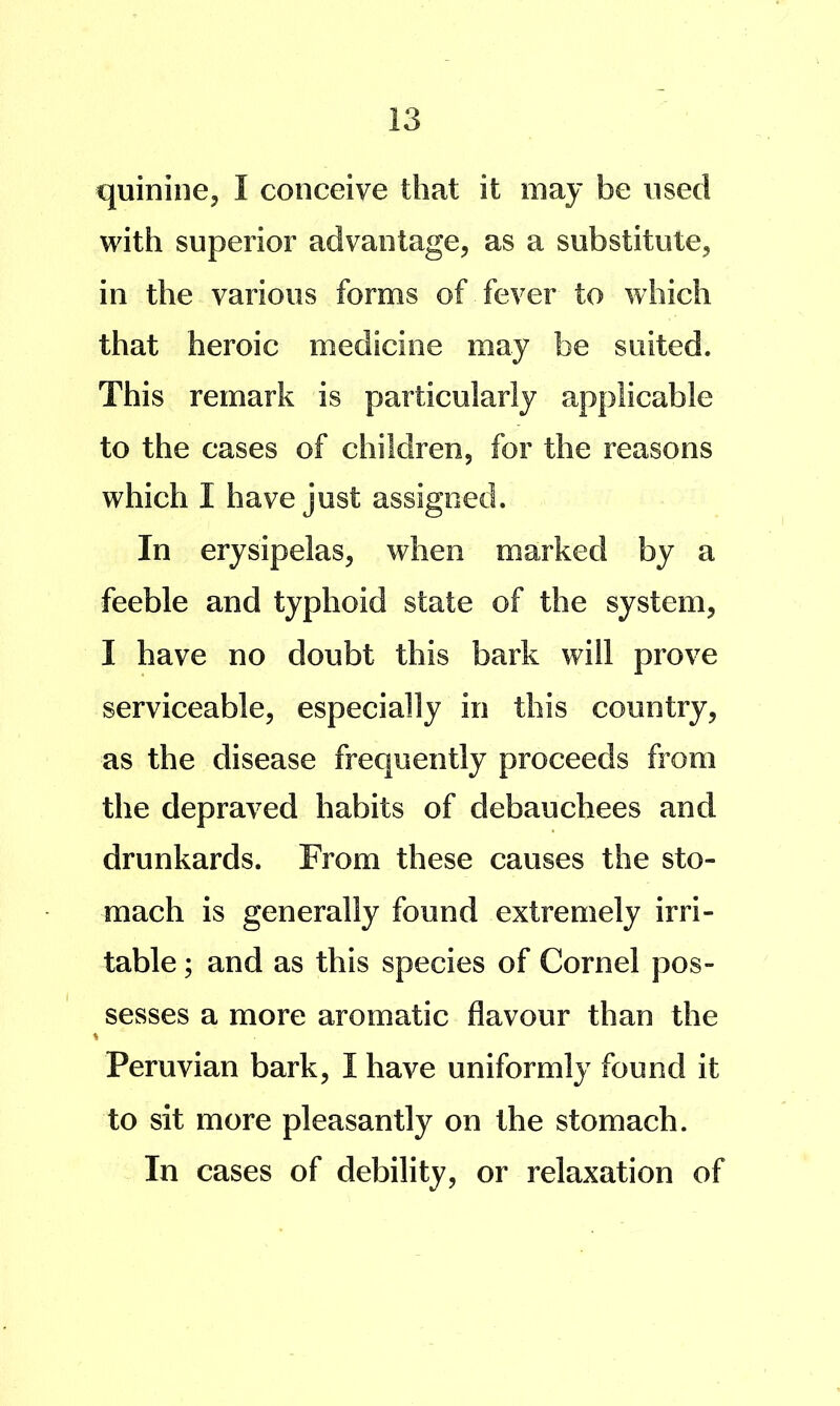 quinine, I conceive that it may be used with superior advantage, as a substitute, in the various forms of fever to which that heroic medicine may be suited. This remark is particularly applicable to the cases of children, for the reasons which I have just assigned. In erysipelas, when marked by a feeble and typhoid state of the system, I have no doubt this bark will prove serviceable, especially in this country, as the disease frequently proceeds from the depraved habits of debauchees and drunkards. From these causes the sto- mach is generally found extremely irri- table ; and as this species of Cornel pos- sesses a more aromatic flavour than the % Peruvian bark, I have uniformly found it to sit more pleasantly on the stomach. In cases of debility, or relaxation of