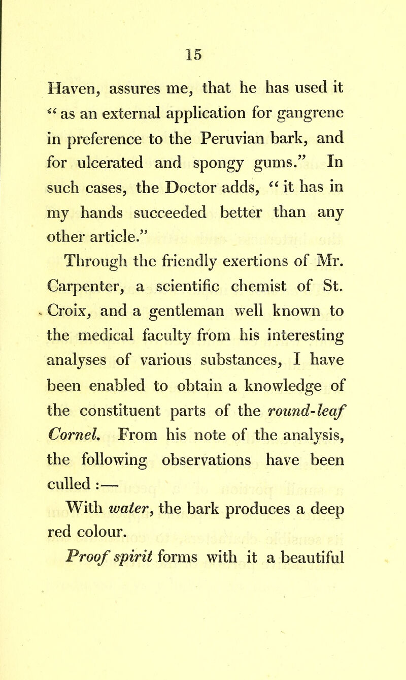 Haven, assures me, that he has used it as an external application for gangrene in preference to the Peruvian bark, and for ulcerated and spongy gums/’ In such cases, the Doctor adds, it has in my hands succeeded better than any other article/’ Through the friendly exertions of Mr. Carpenter, a scientific chemist of St. . Croix, and a gentleman well known to the medical faculty from his interesting analyses of various substances, I have been enabled to obtain a knowledge of the constituent parts of the round-leaf Cornel. From his note of the analysis, the following observations have been culled :— With water^ the bark produces a deep red colour. Proof spirit forms with it a beautiful