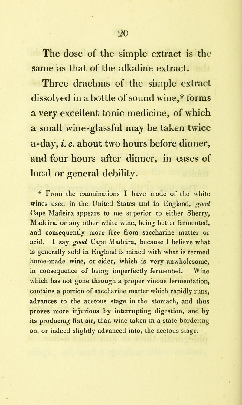 The dose of the simple extract is the samb as that of the alkaline extract. Three drachms of the simple extract dissolved in a bottle of sound wine,* forms a very excellent tonic medicine, of which a small wine-glassful may be taken twice a-day, i, e. about two hours before dinner, and four hours after dinner, in cases of local or general debility. * From the examinations I have made of the white wines used in the United States and in England, good Cape Madeira appears to me superior to either Sherry, Madeira, or any other white wine, being better fermented, and consequently more free from saccharine matter or acid. I say good Cape Madeira, because I believe what is generally sold in England is mixed with what is termed home-made wine, or cider, which is very unwholesome, in consequence of being imperfectly fermented. Wine which has not gone through a proper vinous fermentation, contains a portion of saccharine matter which rapidly runs, advances to the acetous stage in the stomach, and thus proves more injurious by interrupting digestion, and by its producing fixt air, than wine taken in a state bordering on, or indeed slightly advanced into, the acetous stage.