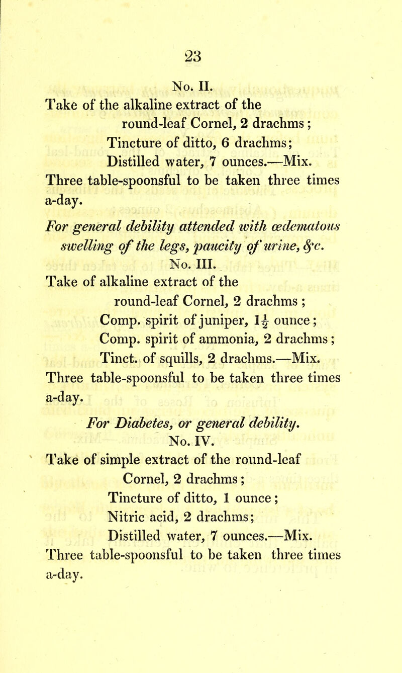 No* II. Take of the alkaline extract of the round-leaf Cornel, 2 drachms ; Tincture of ditto, 6 drachms; Distilled water, 7 ounces.—Mix. Three table-spoonsful to be taken three times a-day. For general dehility attended with cedematoiis swelling of the legs, paucity of urine, No. III., Take of alkaline extract of the round-leaf Cornel, 2 drachms ; Comp, spirit of juniper, ounce; Comp, spirit of ammonia, 2 drachms; Tinct. of squills, 2 drachms.—Mix. Three table-spoonsful to be taken three times a-day. For Diabetes, or general debility. No. IV. Take of simple extract of the round-leaf Cornel, 2 drachms; Tincture of ditto, 1 ounce; Nitric acid, 2 drachms; Distilled water, 7 ounces.—Mix. Three table-spoonsful to be taken three times a-day.