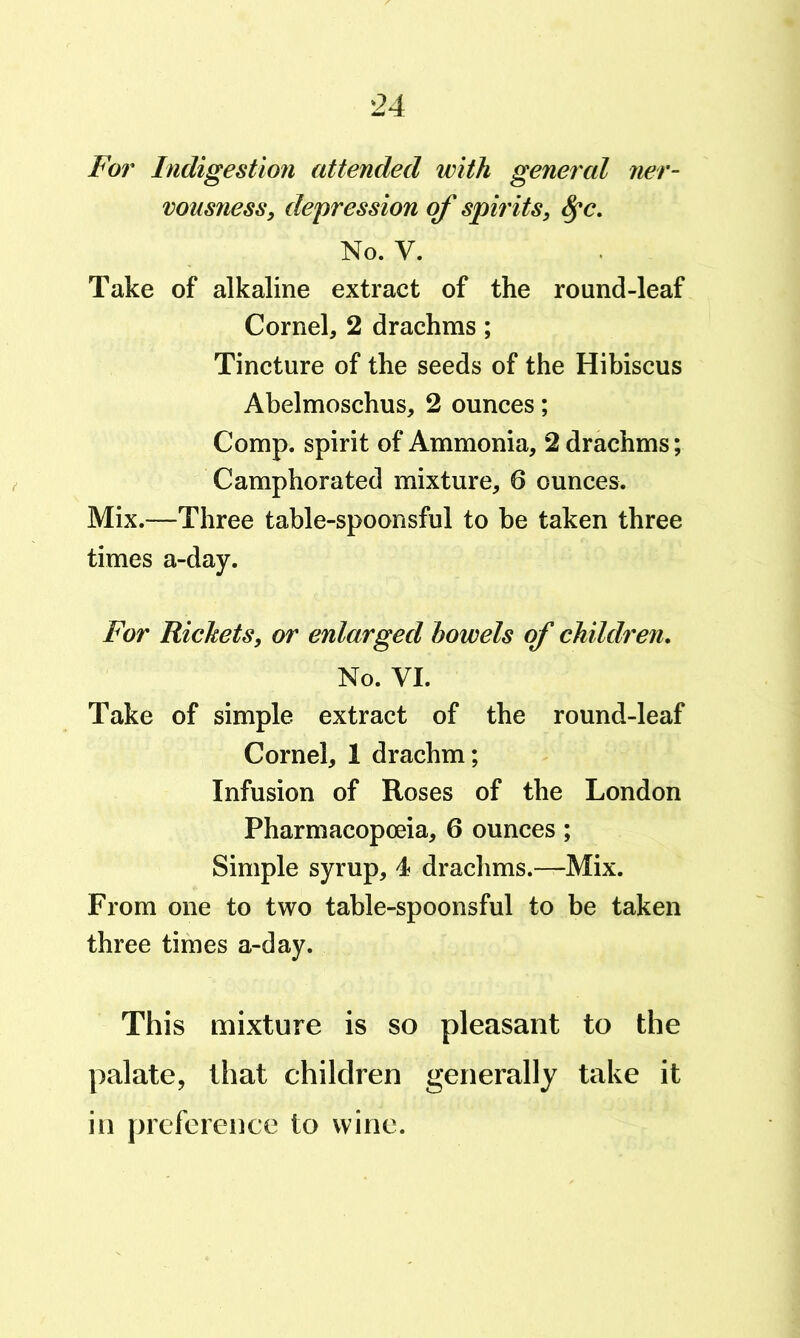 For Indigestion attended with general ner- vousness, depression of spirits, No. V. Take of alkaline extract of the round-leaf Cornel, 2 drachms; Tincture of the seeds of the Hibiscus Abelmoschus, 2 ounces; Comp, spirit of Ammonia, 2 drachms; Camphorated mixture, 6 ounces. Mix.—Three table-spoonsful to be taken three times a-day. For Rickets, or enlarged bowels of children. No. VI. Take of simple extract of the round-leaf Cornel, 1 drachm; Infusion of Roses of the London Pharmacopoeia, 6 ounces; Simple syrup, 4? drachms.—Mix. From one to two table-spoonsful to be taken three times a-day. This mixture is so pleasant to the palate, that children generally take it in preference to wine.