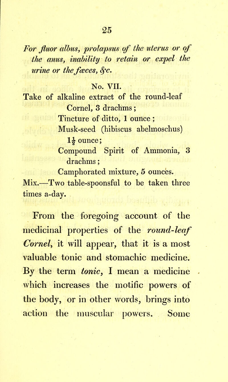 For fluor alhus, prolapsus of the uterus or of the anus, inability' to retain or expel the urine or the fceces, No. VII. Take of alkaline extract of the round-leaf Cornel, 3 drachms; Tincture of ditto, 1 ounce ; Musk-seed (hibiscus abelmoschus) ounce; Compound Spirit of Ammonia, 3 drachms; Camphorated mixture, 5 ounces. Mix.—Two table-spoonsful to be taken three times a-day. From the foregoing account of the medicinal properties of the round-leaf Cornel, it will appear, that it is a most valuable tonic and stomachic medicine. By the term tonic, I mean a medicine . which increases the motific powers of the body, or in other words, brings into action the muscular powers. Some