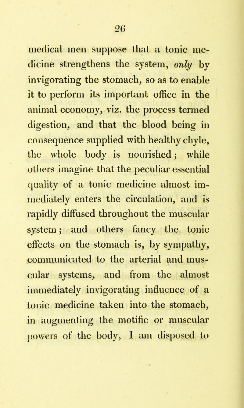 medical men suppose that a tonic me- dicine strengthens the system, only by invigorating the stomach, so as to enable it to perform its important office in the animal economy, viz. the process termed digestion, and that the blood being in consequence supplied with healthy chyle, the whole body is nourished; while others imagine that the peculiar essential quality of a tonic medicine almost im- mediately enters the circulation, and is rapidly diffused throughout the muscular system; and others fancy the tonic effects on the stomach is, by sympathy, communicated to the arterial and mus- cular systems, and from the almost immediately invigorating influence of a tonic medicine taken into the stomach, in augmenting the motific or muscular jjowers of the body, I am disposed to