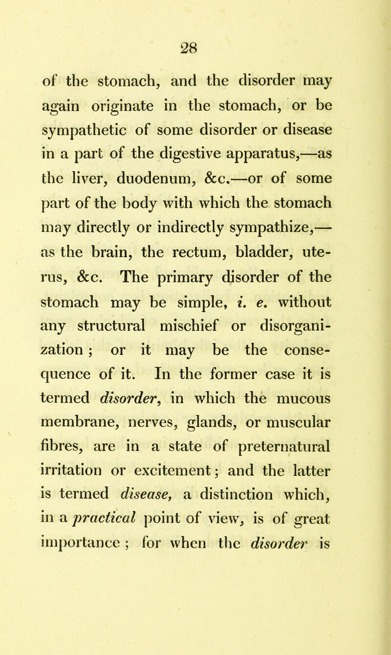 of the stomach, and the disorder may again originate in the stomach, or be sympathetic of some disorder or disease in a part of the digestive apparatus,—as the liver, duodenum, &c.—or of some part of the body with which the stomach may directly or indirectly sympathize,— as the brain, the rectum, bladder, ute- rus, &c. The primary disorder of the stomach may be simple, i. e. without any structural mischief or disorgani- zation ; or it may be the conse- quence of it. In the former case it is termed disorder^ in which the mucous membrane, nerves, glands, or muscular fibres, are in a state of preternatural irritation or excitement; and the latter is termed disease, a distinction which, in a practical point of view, is of great importance ; for when the disorder is