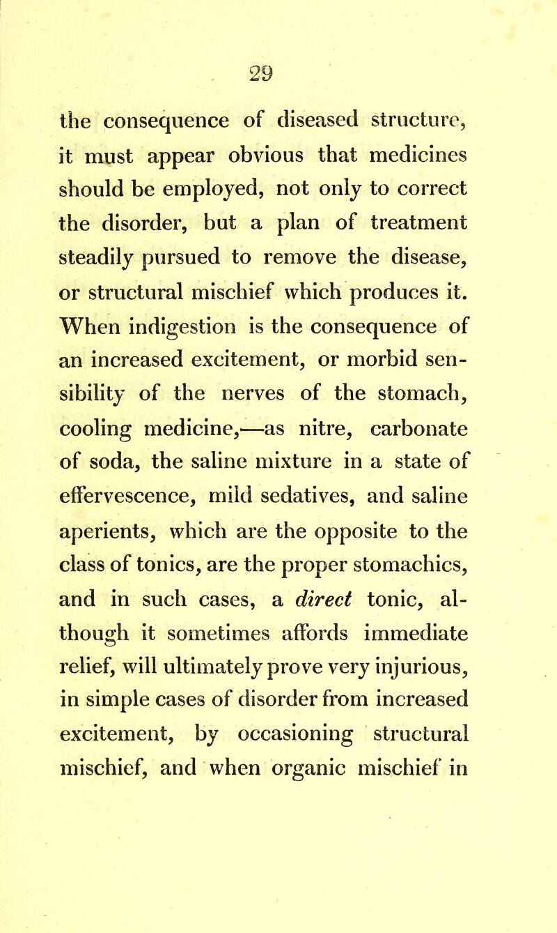 the consequence of diseased structure, it must appear obvious that medicines should be employed, not only to correct the disorder, but a plan of treatment steadily pursued to remove the disease, or structural mischief which produces it. When indigestion is the consequence of an increased excitement, or morbid sen- sibility of the nerves of the stomach, cooling medicine,—as nitre, carbonate of soda, the saline mixture in a state of effervescence, mild sedatives, and saline aperients, which are the opposite to the class of tonics, are the proper stomachics, and in such cases, a direct tonic, al- though it sometimes affords immediate relief, will ultimately prove very injurious, in simple cases of disorder from increased excitement, by occasioning structural mischief, and when organic mischief in