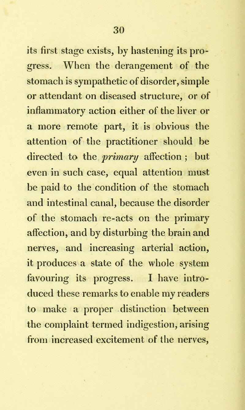 its first stage exists, by hastening its pro- gress. When the derangement of the stomach is sympathetic of disorder, simple or attendant on diseased structure, or of inflammatory action either of the liver or a more remote part, it is obvious the attention of the practitioner should be directed to the primary affection ; but even in such case, equal attention must be paid to the condition of the stomach and intestinal canal, because the disorder of the stomach re-acts on the primary affection, and by disturbing the brain and nerves, and increasing arterial action, it produces a state of the whole system favouring its progress. I have intro- duced these remarks to enable my readers to make a proper distinction between the complaint termed indigestion, arising from increased excitement of the nerves.