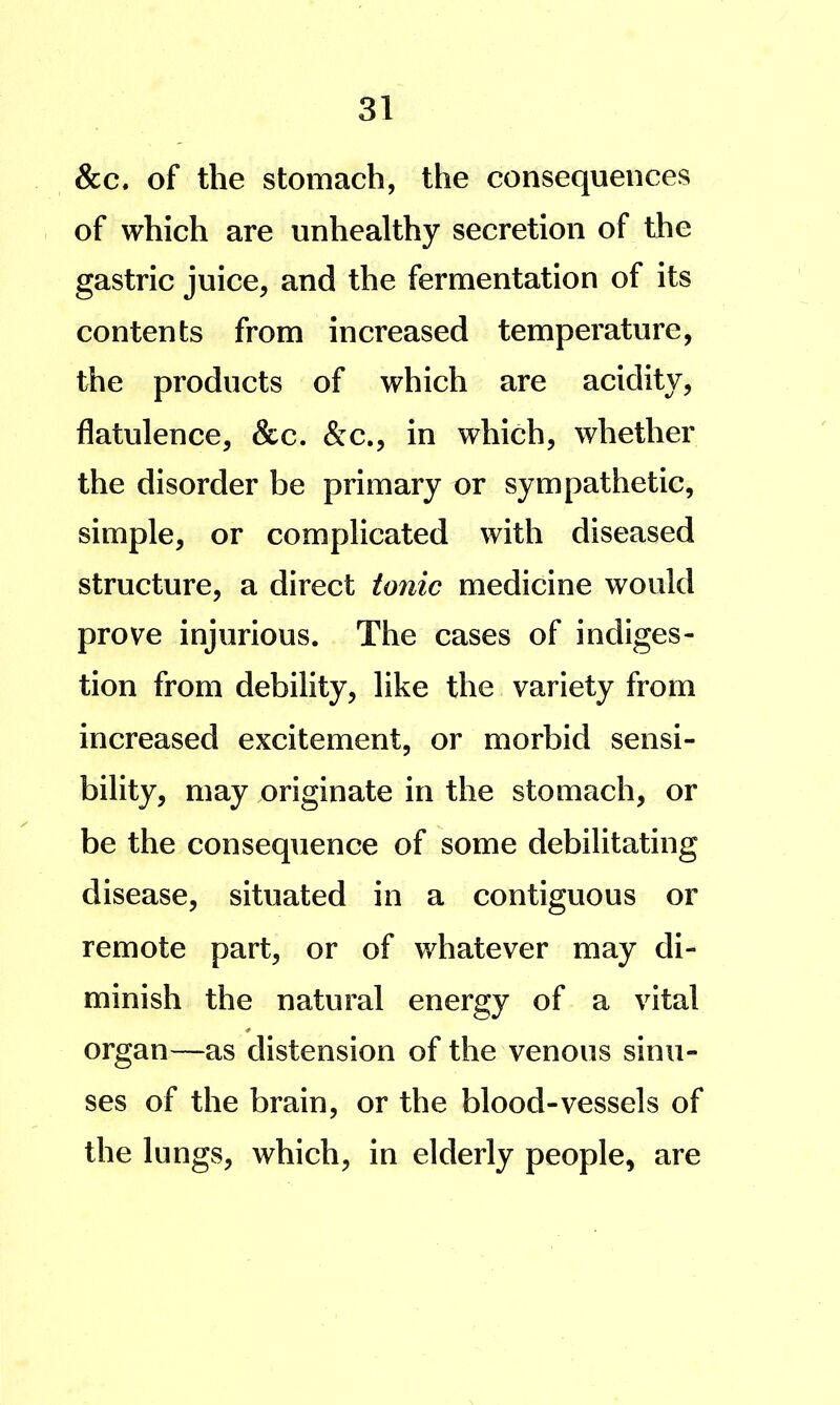 &c. of the stomach, the consequences of which are unhealthy secretion of the gastric juice, and the fermentation of its contents from increased temperature, the products of which are acidity, flatulence, &c. &c., in which, whether the disorder be primary or sympathetic, simple, or complicated with diseased structure, a direct tonic medicine would prove injurious. The cases of indiges- tion from debility, like the variety from increased excitement, or morbid sensi- bility, may originate in the stomach, or be the consequence of some debilitating disease, situated in a contiguous or remote part, or of whatever may di- minish the natural energy of a vital organ—as distension of the venous sinu- ses of the brain, or the blood-vessels of the lungs, which, in elderly people, are