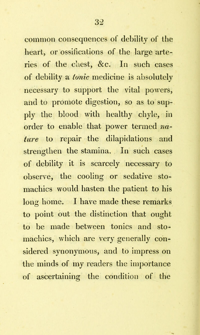 common consequences of debility of the heart, or ossifications of the large arte- ries of the chest, &c. In such cases of debility a tonic medicine is absolutely necessary to support the vital powers, and to promote digestion, so as to sup- ply the blood with healthy chyle, in order to enable that power termed na- ture to repair the dilapidations and strengthen the stamina. In such cases of debility it is scarcely necessary to observe, the cooling or sedative sto- machics would hasten the patient to his long home. I have made these remarks to point out the distinction that ought to be made between tonics and sto- machics, which are very generally con- sidered synonymous, and to impress on the minds of my readers the importance of ascertaining the condition of the