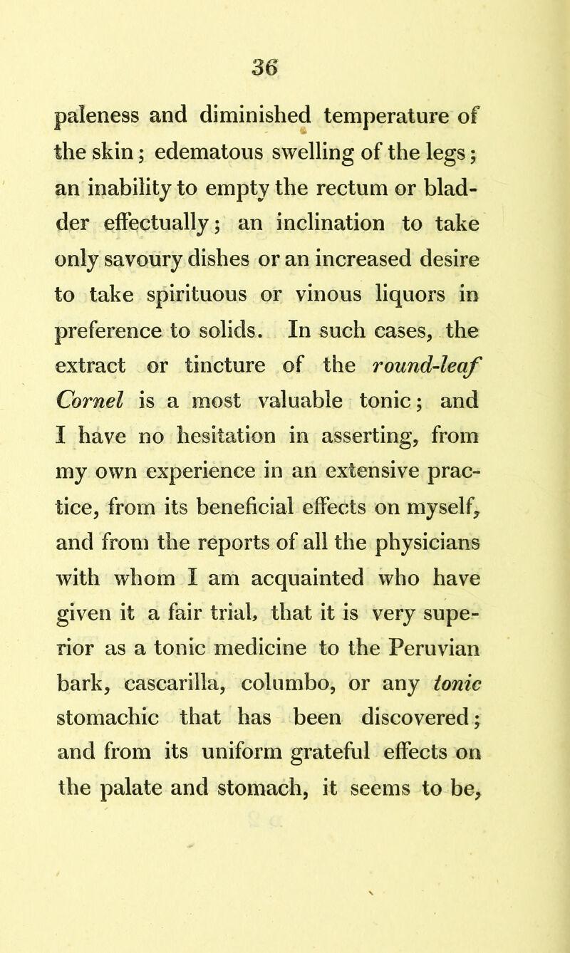 paleness and diminished temperature of the skin; edematous swelling of the legs; an inability to empty the rectum or blad- der effectually; an inclination to take only savoury dishes or an increased desire to take spirituous or vinous liquors in preference to solids. In such cases, the extract or tincture of the round-leaf Cornel is a most valuable tonic; and I have no hesitation in asserting, from my own experience in an extensive prac- tice, from its beneficial effects on myself, and from the reports of all the physicians with whom I am acquainted who have given it a fair trial, that it is very supe- rior as a tonic medicine to the Peruvian bark, cascarilla, columbo, or any tonic stomachic that has been discovered; and from its uniform grateful effects on the palate and stomach, it seems to be,