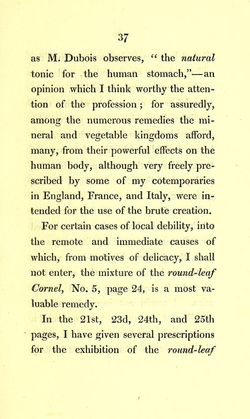 as M. Dubois observes, the natural tonic for the human stomach,”—an opinion which I think worthy the atten- tion of the profession ; for assuredly, among the numerous remedies the mi- neral and vegetable kingdoms afford, many, from their powerful effects on the human body, although' very freely pre- scribed by some of my cotemporaries in England, France, and Italy, were in- tended for the use of the brute creation. For certain cases of local debility, into the remote and immediate causes of which, from motives of delicacy, I shall not enter, the mixture of the round-leaf Cornel^ No. 5, page 24, is a most va- luable remedy. In the 21st, 23d, 24th, and 25th pages, I have given several prescriptions for the exhibition of the round-leaf