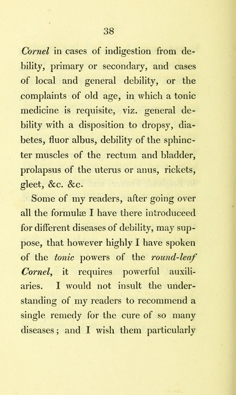 Cornel in cases of indigestion from de- bility, primary or secondary, and cases of local and general debility, or the complaints of old age, in which a tonic medicine is requisite, viz. general de- bility with a disposition to dropsy, dia- betes, fluor albus, debility of the sphinc- ter muscles of the rectum and bladder, prolapsus of the uterus or anus, rickets, gleet, &c. &c. Some of my readers, after going over all the formulae I have there introduceed for different diseases of debility, may sup- pose, that however highly I have spoken of the tonic powers of the round-leaf Cornel^ it requires powerful auxili- aries. I would not insult the under- standing of my readers to recommend a single remedy for the cure of so many diseases; and I wish them particularly