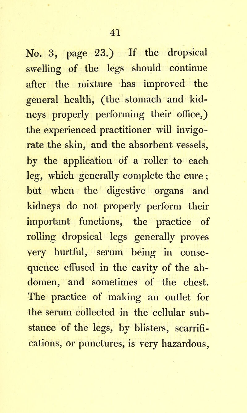 No. 3, page 23.) If the dropsical swelling of the legs should continue after the mixture has improved the general health, (the stomach and kid- neys properly performing their office,) the experienced practitioner will invigo- rate the skin, and the absorbent vessels, by the application of a roller to each leg, which generally complete the cure; but when the digestive organs and kidneys do not properly perform their important functions, the practice of rolling dropsical legs generally proves very hurtful, serum being in conse- quence effused in the cavity of the ab- domen, and sometimes of the chest. The practice of making an outlet for the serum collected in the cellular sub- stance of the legs, by blisters, scarrifi- cations, or punctures, is very hazardous.