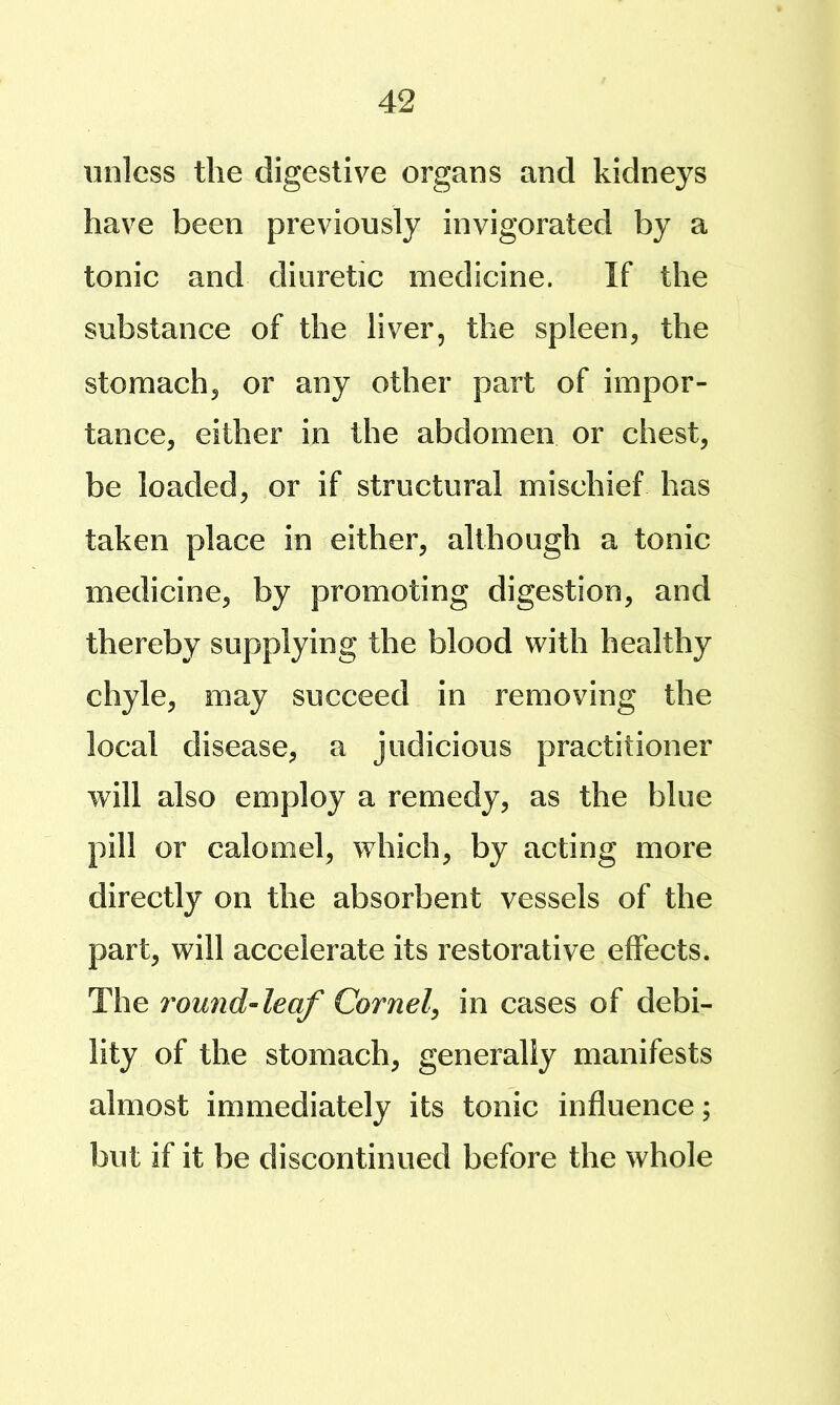 unless the digestive organs and kidneys have been previously invigorated by a tonic and diuretic medicine. If the substance of the liver, the spleen, the stomach, or any other part of impor- tance, either in the abdomen or chest, be loaded, or if structural mischief has taken place in either, although a tonic medicine, by promoting digestion, and thereby supplying the blood with healthy chyle, may succeed in removing the local disease, a judicious practitioner will also employ a remedy, as the blue pill or calomel, which, by acting more directly on the absorbent vessels of the part, will accelerate its restorative effects. The voundAeaf Cornel^ in cases of debi- lity of the stomach, generally manifests almost immediately its tonic influence; but if it be discontinued before the whole