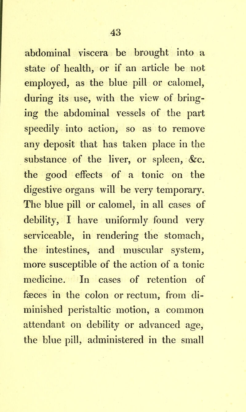 abdominal viscera be brought into a state of health, or if an article be not employed, as the blue pill or calomel, during its use, with the view of bring- ing the abdominal vessels of the part speedily into action, so as to remove any deposit that has taken place in the substance of the liver, or spleen, &c. the good effects of a tonic on the digestive organs will be very temporary. The blue pill or calomel, in all cases of debility, I have uniformly found very serviceable, in rendering the stomach, the intestines, and muscular system, more susceptible of the action of a tonic medicine. In cases of retention of faeces in the colon or rectum, from di- minished peristaltic motion, a common attendant on debility or advanced age, the blue pill, administered in the small