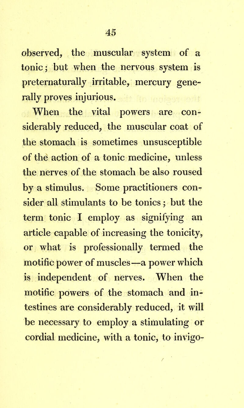 observed, the muscular system of a tonic; but when the nervous system is preternaturally irritable, mercury gene- rally proves injurious. When the vital powers are con- siderably reduced, the muscular coat of the stomach is sometimes unsusceptible of the action of a tonic medicine, unless the nerves of the stomach be also roused by a stimulus. Some practitioners con- sider all stimulants to be tonics; but the term tonic I employ as signifying an article capable of increasing the tonicity, or what is professionally termed the motific power of muscles—a power which is independent of nerves. When the motific powers of the stomach and in- testines are considerably reduced, it will be necessary to employ a stimulating or cordial medicine, with a tonic, to invigo-