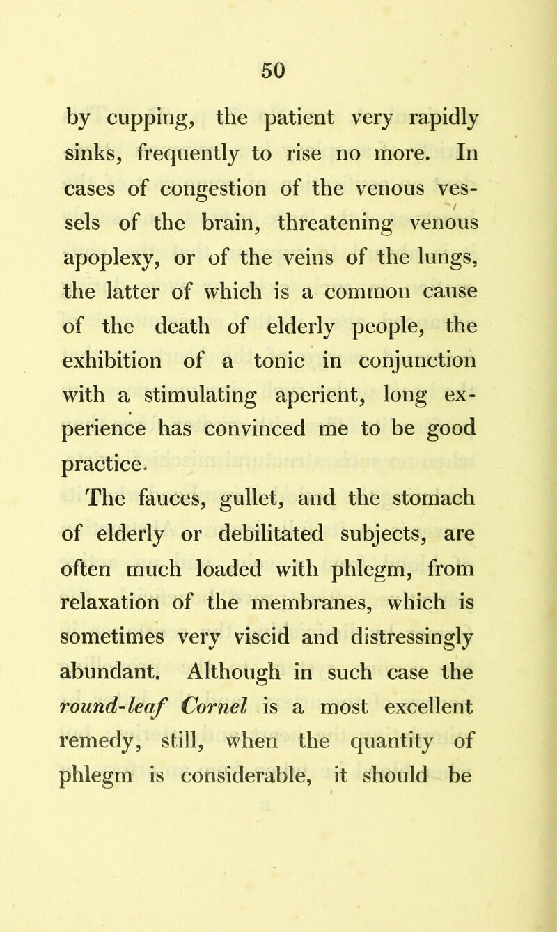 by cupping, the patient very rapidly sinks, frequently to rise no more. In cases of congestion of the venous ves- t sels of the brain, threatening venous apoplexy, or of the veins of the lungs, the latter of which is a common cause of the death of elderly people, the exhibition of a tonic in conjunction with a stimulating aperient, long ex- perience has convinced me to be good practice. The fauces, gullet, and the stomach of elderly or debilitated subjects, are often much loaded with phlegm, from relaxation of the membranes, which is sometimes very viscid and distressingly abundant. Although in such case the round-leaf Cornel is a most excellent remedy, still, when the quantity of phlegm is considerable, it should be