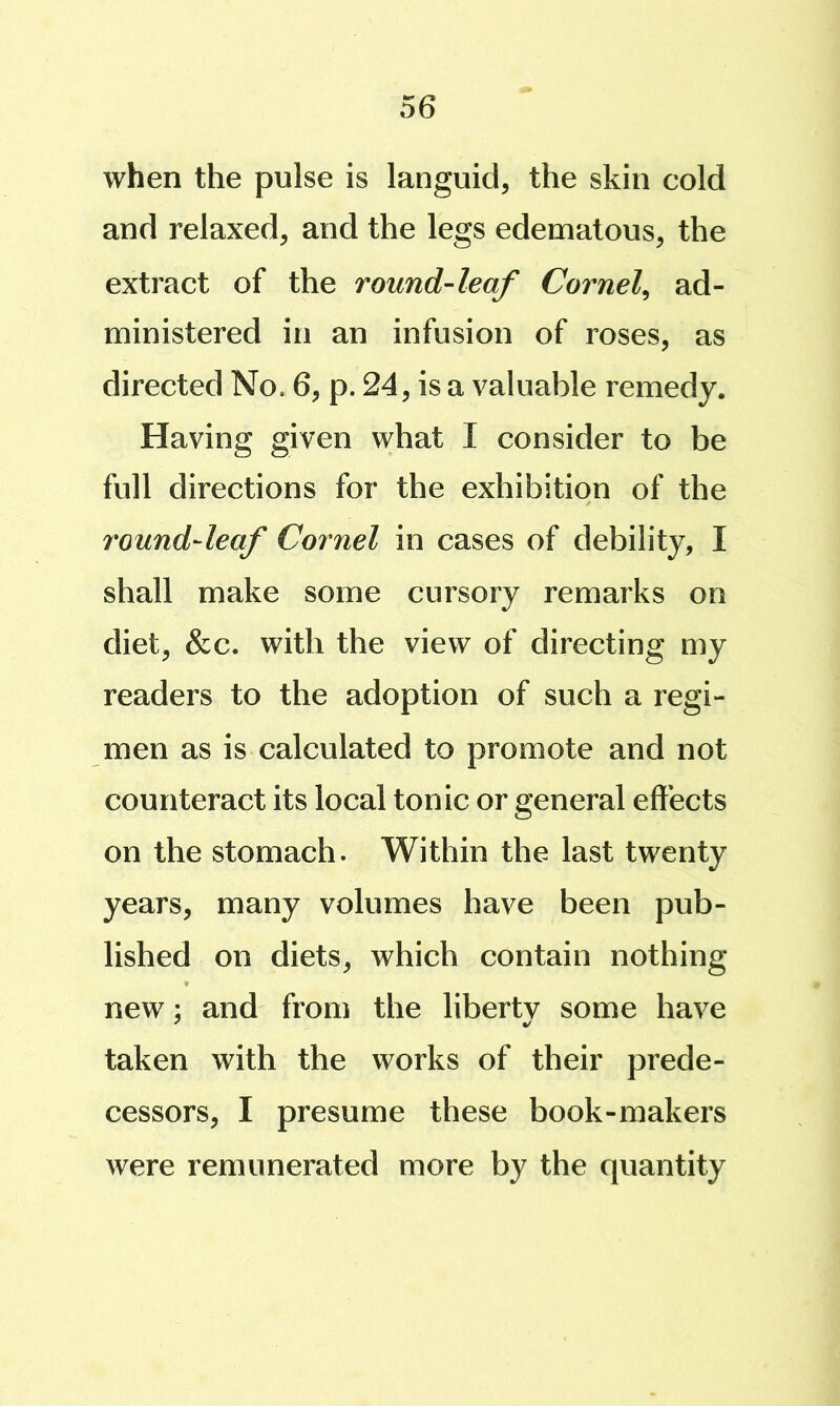 when the pulse is languid, the skin cold and relaxed, and the legs edematous, the extract of the round-leaf Cornel^ ad- ministered in an infusion of roses, as directed No. 6, p. 24, is a valuable remedy. Having given what I consider to be full directions for the exhibition of the round-leaf Cornel in cases of debility, I shall make some cursory remarks on diet, &c. with the view of directing my readers to the adoption of such a regi- men as is calculated to promote and not counteract its local tonic or general effects on the stomach. Within the last twenty years, many volumes have been pub- lished on diets, which contain nothing new; and from the liberty some have taken with the works of their prede- cessors, I presume these book-makers were remunerated more by the quantity