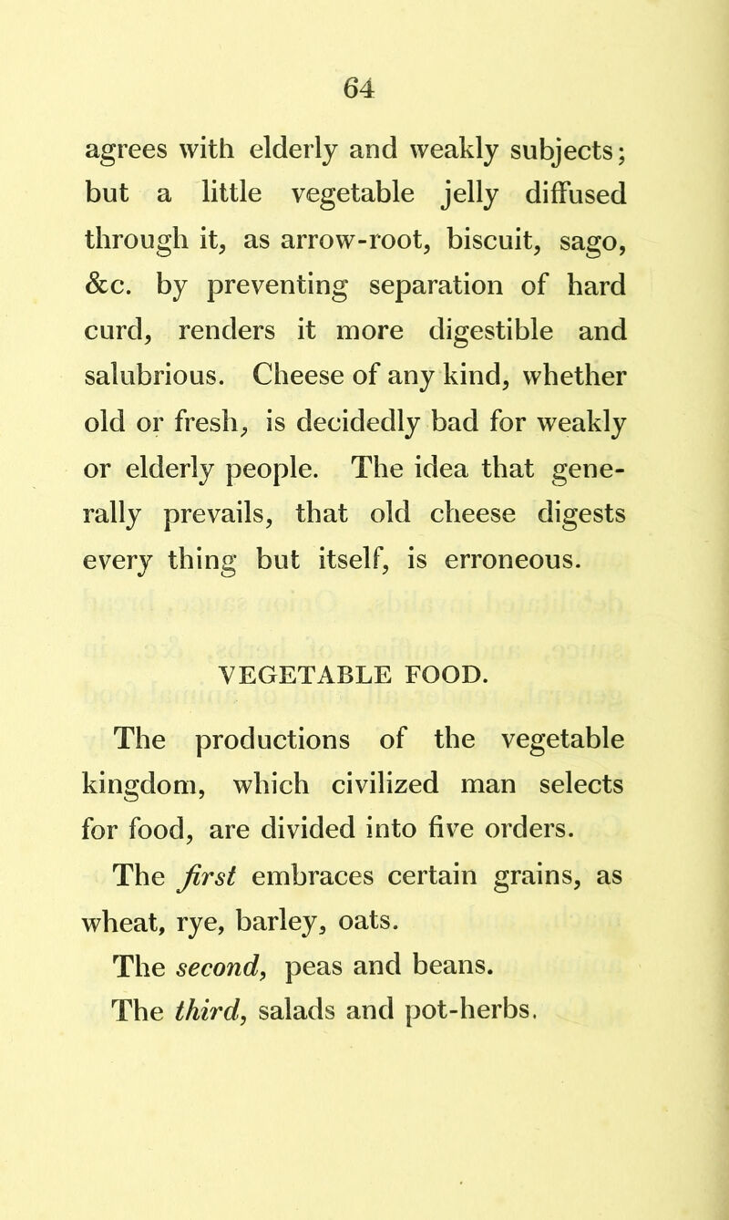 agrees with elderly and weakly subjects; but a little vegetable jelly diffused through it, as arrow-root, biscuit, sago, See. by preventing separation of hard curd, renders it more digestible and salubrious. Cheese of any kind, whether old or fresh, is decidedly bad for weakly or elderly people. The idea that gene- rally prevails, that old cheese digests every thing but itself, is erroneous. VEGETABLE FOOD. The productions of the vegetable kingdom, which civilized man selects for food, are divided into five orders. The ^rst embraces certain grains, as wheat, rye, barley, oats. The second, peas and beans. The third, salads and pot-herbs.