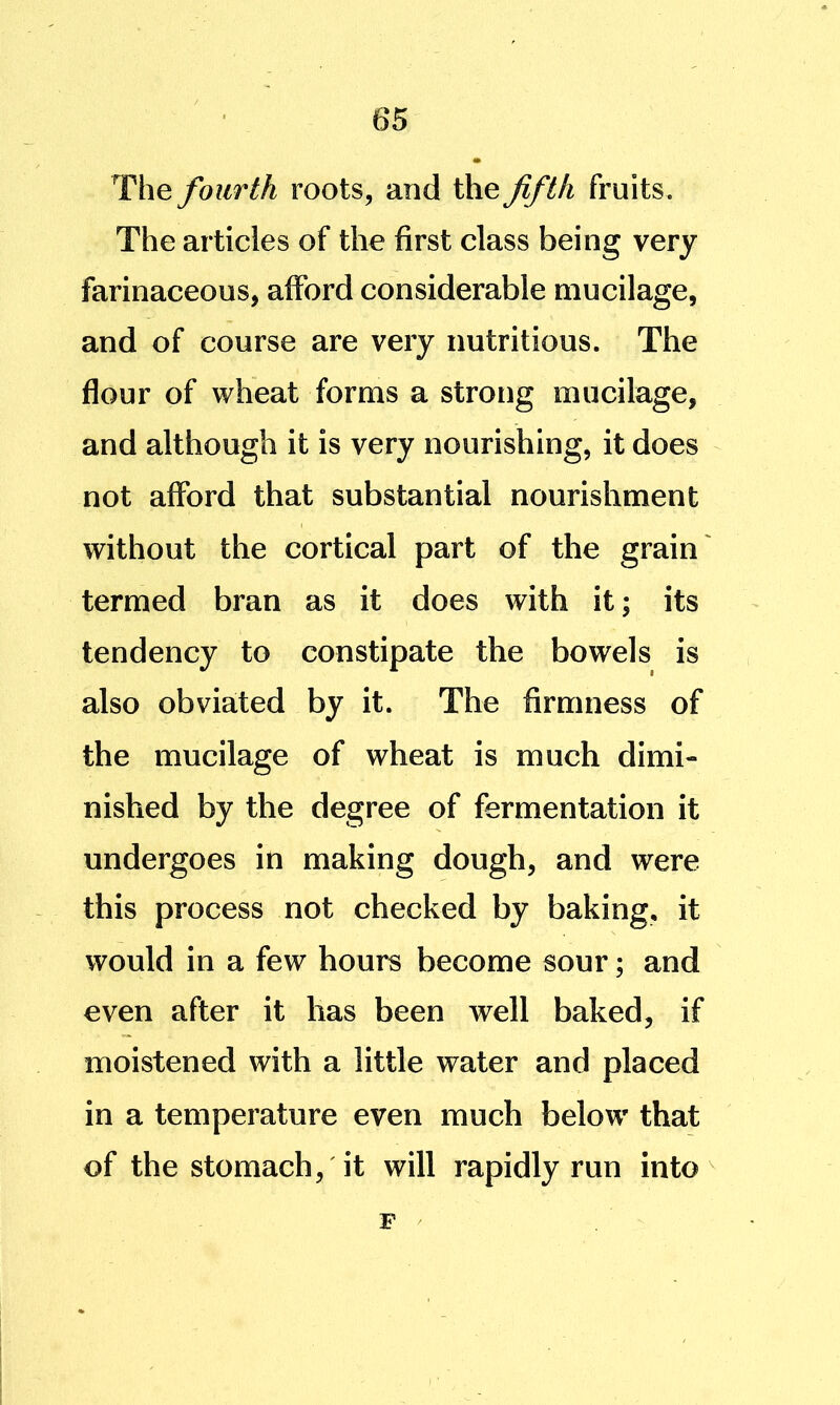 The fourth roots, and the fifth fruits. The articles of the first class being very farinaceous, afford considerable mucilage, and of course are very nutritious. The flour of wheat forms a strong mucilage, and although it is very nourishing, it does not afford that substantial nourishment without the cortical part of the grain' termed bran as it does with it; its tendency to constipate the bowels is also obviated by it. The firmness of the mucilage of wheat is much dimi- nished by the degree of fermentation it undergoes in making dough, and were this process not checked by baking, it would in a few hours become sour; and even after it has been well baked, if moistened with a little water and placed in a temperature even much below that of the stomach, it will rapidly run into F