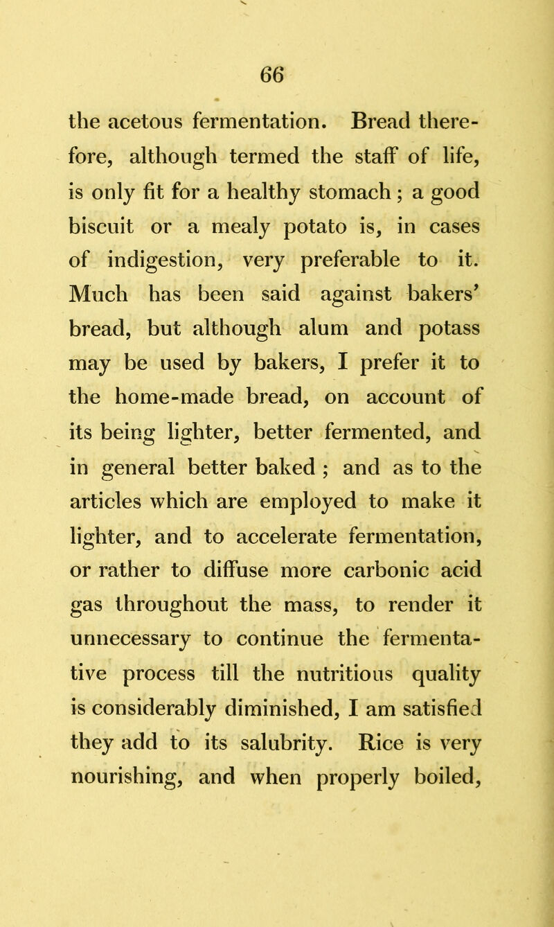 the acetous fermentation. Bread there- fore, although termed the staff of life, is only fit for a healthy stomach; a good biscuit or a mealy potato is, in cases of indigestion, very preferable to it. Much has been said against bakers' bread, but although alum and potass may be used by bakers, I prefer it to the home-made bread, on account of its being lighter, better fermented, and in general better baked ; and as to the articles which are employed to make it lighter, and to accelerate fermentation, or rather to diffuse more carbonic acid gas throughout the mass, to render it unnecessary to continue the fermenta- tive process till the nutritious quality is considerably diminished, I am satisfied they add to its salubrity. Rice is very nourishing, and when properly boiled.