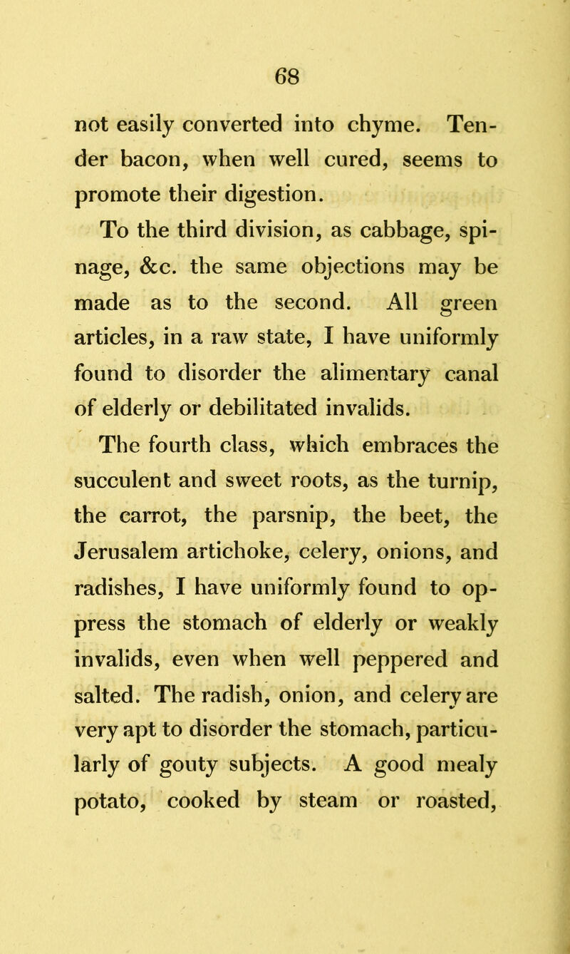 not easily converted into chyme. Ten- der bacon, when well cured, seems to promote their digestion. To the third division, as cabbage, spi- nage, &c. the same objections may be made as to the second. All green articles, in a raw state, I have uniformly found to disorder the alimentary canal of elderly or debilitated invalids. The fourth class, which embraces the succulent and sweet roots, as the turnip, the carrot, the parsnip, the beet, the Jerusalem artichoke, celery, onions, and radishes, I have uniformly found to op- press the stomach of elderly or weakly invalids, even when well peppered and salted. The radish, onion, and celery are very apt to disorder the stomach, particu- larly of gouty subjects. A good mealy potato, cooked by steam or roasted.