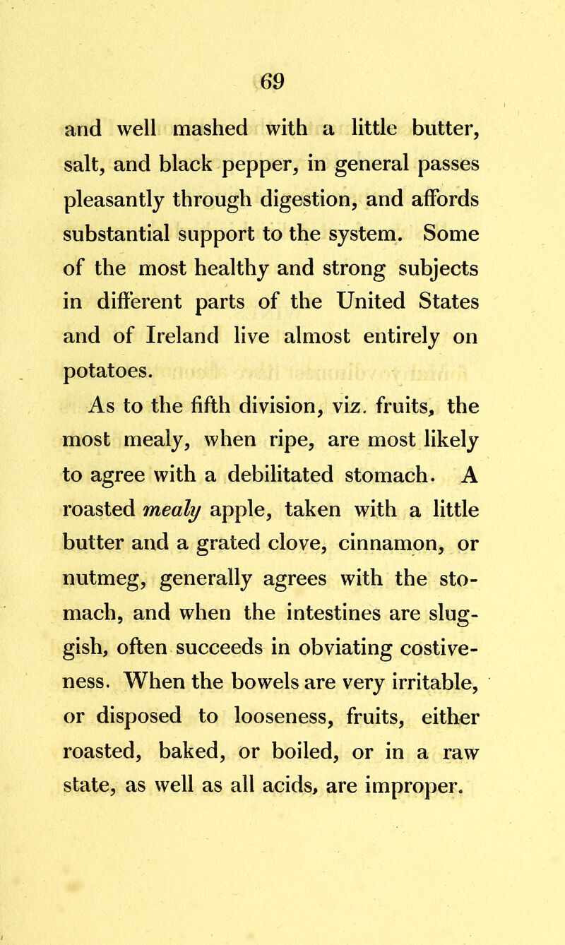 and well mashed with a little butter, salt, and black pepper, in general passes pleasantly through digestion, and affords substantial support to the system. Some of the most healthy and strong subjects in different parts of the United States and of Ireland live almost entirely on potatoes. As to the fifth division, viz. fruits, the most mealy, when ripe, are most likely to agree with a debilitated stomach. A roasted mealy apple, taken with a little butter and a grated clove, cinnamon, or nutmeg, generally agrees with the sto- mach, and when the intestines are slug- gish, often succeeds in obviating costive- ness. When the bowels are very irritable, or disposed to looseness, fruits, either roasted, baked, or boiled, or in a raw state, as well as all acids, are improper.