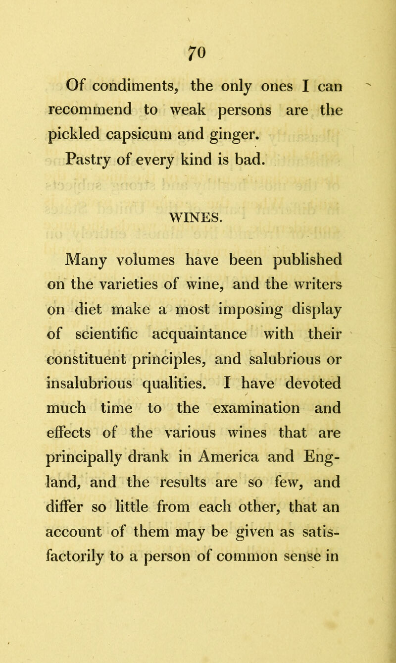 Of condiments, the only ones I can recommend to weak persons are the pickled capsicum and ginger. Pastry of every kind is bad. WINES. Many volumes have been published on the varieties of wine, and the writers on diet make a most imposing display of scientific acquaintance with their constituent principles, and salubrious or insalubrious qualities. I have devoted much time to the examination and effects of the various wines that are principally drank in America and Eng- land, and the results are so few, and differ so little from each other, that an account of them may be given as satis- factorily to a person of common sense in