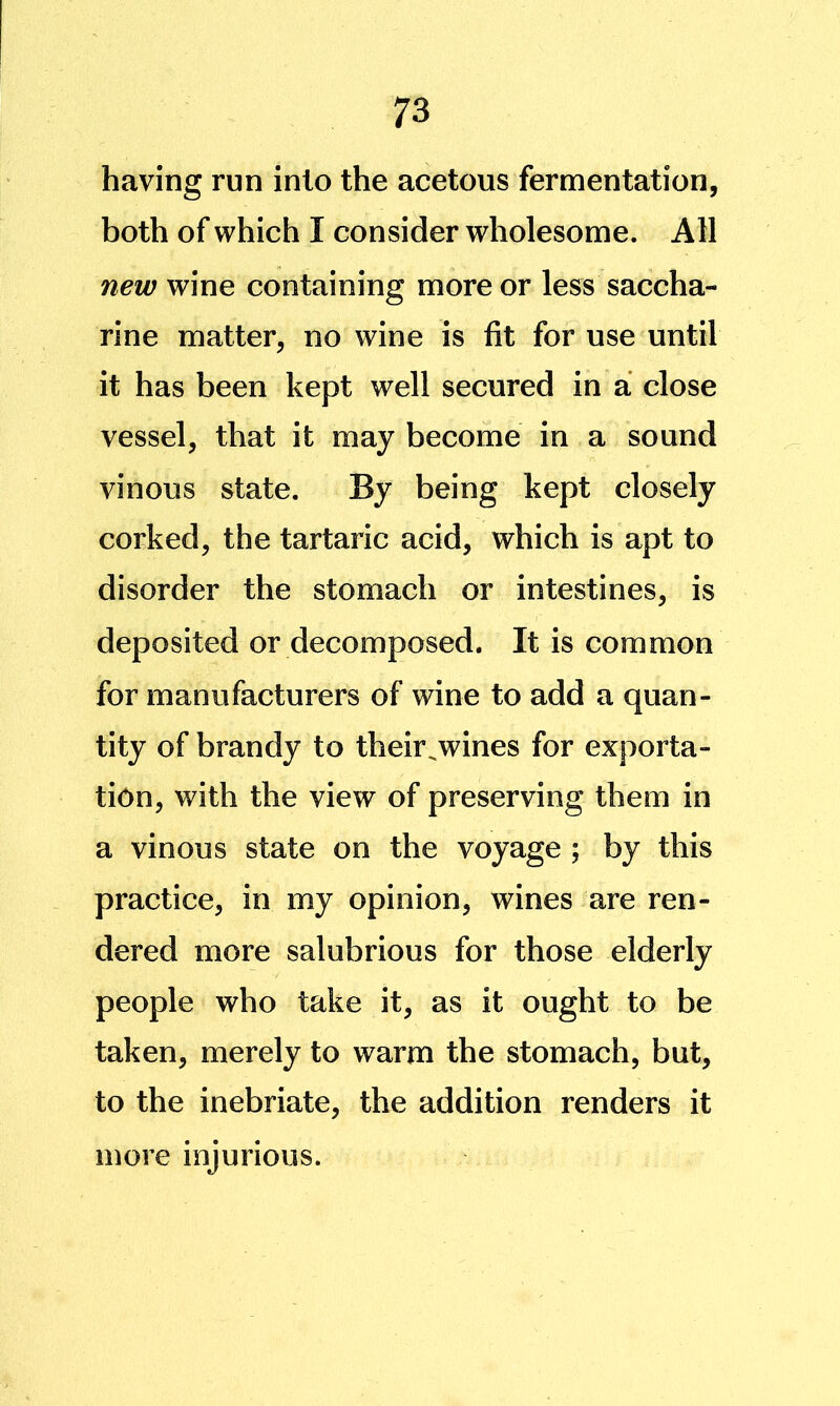 having run into the acetous fermentation, both of which I consider wholesome. All new wine containing more or less saccha- rine matter, no wine is fit for use until it has been kept well secured in a close vessel, that it may become in a sound vinous state. By being kept closely corked, the tartaric acid, which is apt to disorder the stomach or intestines, is deposited or decomposed. It is common for manufacturers of wine to add a quan- tity of brandy to their^wines for exporta- tion, with the view of preserving them in a vinous state on the voyage ; by this practice, in my opinion, wines are ren- dered more salubrious for those elderly people who take it, as it ought to be taken, merely to warm the stomach, but, to the inebriate, the addition renders it more injurious.