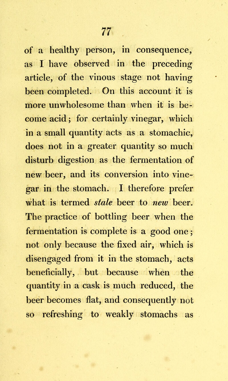 of a healthy person, in consequence, as I have observed in the preceding article, of the vinous stage not having been completed. On this account it is more unwholesome than when it is be- come acid; for certainly vinegar, which in a small quantity acts as a stomachic, does not in a greater quantity so much disturb digestion as the fermentation of new beer, and its conversion into vine- gar in the stomach. I therefore prefer what is termed stale beer to new beer. The practice of bottling beer when the fermentation is complete is a good one; not only because the fixed air, which is disengaged from it in the stomach, acts beneficially, but because when the quantity in a cask is much reduced, the beer becomes flat, and consequently not so refreshing to weakly stomachs as