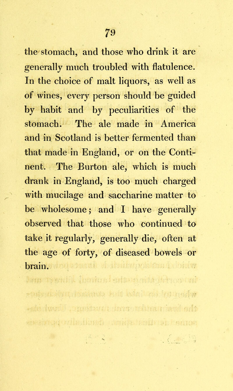 the^stomach, and those who drink it are generally much troubled with flatulence. In the choice of malt liquors, as well as of wines, every person should be guided by habit and by peculiarities of the stomach. The ale made in America and in Scotland is better fermented than that made in England, or on the Conti- nent. The Burton ale, which is much drank in England, is too much charged with mucilage and saccharine matter to be wholesome; and I have generally observed that those who continued to take it regularly, generally die, often at the age of forty, of diseased bowels or brain.