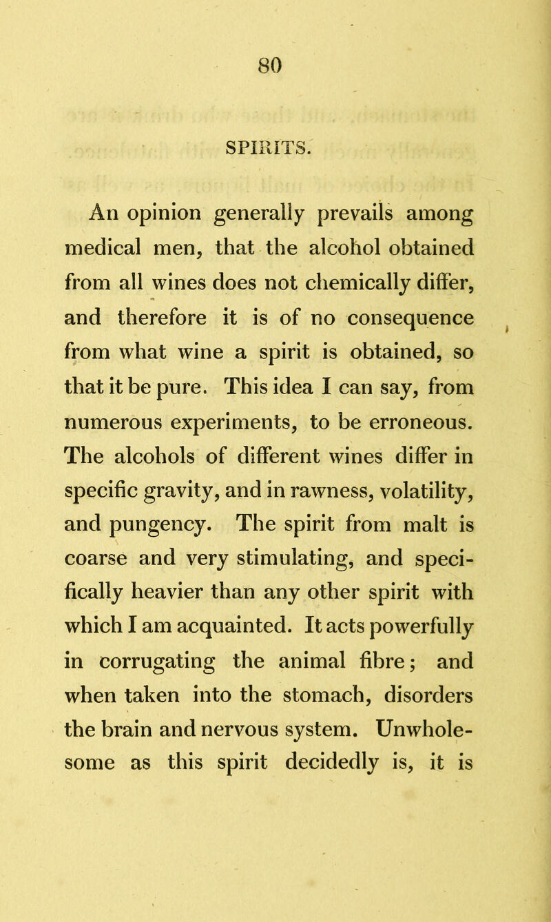 SPIRITS. An opinion generally prevails among medical men, that the alcohol obtained from all wines does not chemically differ, and therefore it is of no consequence ^ from what wine a spirit is obtained, so that it be pure. This idea I can say, from numerous experiments, to be erroneous. The alcohols of different wines differ in specific gravity, and in rawness, volatility, and pungency. The spirit from malt is coarse and very stimulating, and speci- fically heavier than any other spirit with which I am acquainted. It acts powerfully in corrugating the animal fibre; and when taken into the stomach, disorders the brain and nervous system. Unwhole- some as this spirit decidedly is, it is