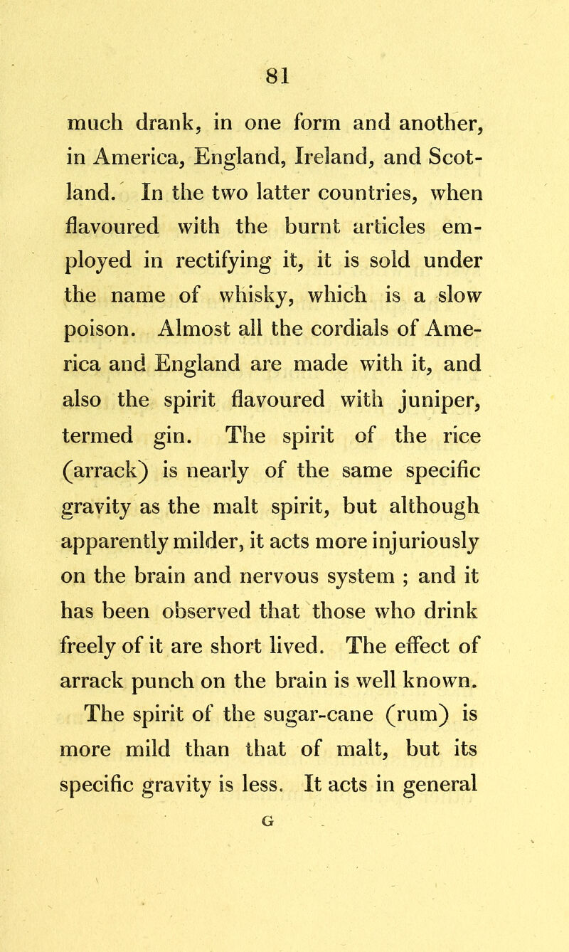 much drank, in one form and another, in America, England, Ireland, and Scot- land. In the two latter countries, when flavoured with the burnt articles em- ployed in rectifying it, it is sold under the name of whisky, which is a slow poison. Almost all the cordials of Ame- rica and England are made with it, and also the spirit flavoured with juniper, termed gin. The spirit of the rice (arrack) is nearly of the same specific gravity as the malt spirit, but although apparently milder, it acts more injuriously on the brain and nervous system ; and it has been observed that those who drink freely of it are short lived. The effect of arrack punch on the brain is well known. The spirit of the sugar-cane (rum) is more mild than that of malt, but its specific gravity is less. It acts in general G