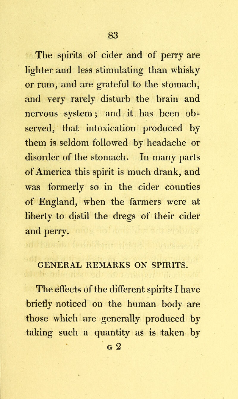 The spirits of cider and of perry are lighter and less stimulating than whisky or rum, and are grateful to the stomach, and very rarely disturb the brain and nervous system; and it has been ob- served, that intoxication produced by them is seldom followed by headache or disorder of the stomach. In many parts of America this spirit is much drank, and was formerly so in the cider counties of England, when the farmers were at liberty to distil the dregs of their cider and perry. GENERAL REMARKS ON SPIRITS. The effects of the different spirits I have briefly noticed on the human body are those which are generally produced by taking such a quantity as is taken by G 2