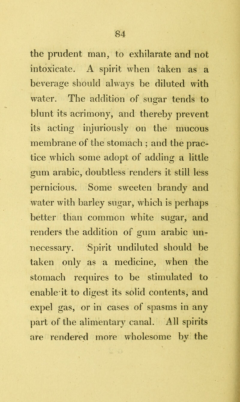 the prudent man^ to exhilarate and not intoxicate. A spirit when taken as a beverage should always be diluted with water. The addition of sugar tends to blunt its acrimony, and thereby prevent its acting injuriously on the mucous membrane of the stomach ; and the prac- tice which some adopt of adding a little gum arabic, doubtless renders it still less pernicious. Some sweeten brandy and water with barley sugar, which is perhaps better than common white sugar, and renders the addition of gum arabic un- necessary. Spirit undiluted should be taken only as a medicine, when the stomach requires to be stimulated to enable it to digest its solid contents, and expel gas, or in cases of spasms in any part of the alimentary canal. All spirits are rendered more wholesome by the