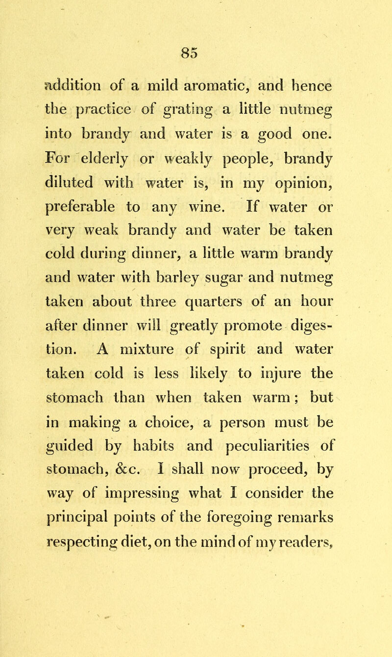 addition of a mild aromatic, and hence the practice of grating a little nutmeg into brandy and water is a good one. For elderly or weakly people, brandy diluted with water is, in my opinion, preferable to any wine. If water or very weak brandy and water be taken cold during dinner, a little warm brandy and water with barley sugar and nutmeg taken about three quarters of an hour after dinner will greatly promote diges- tion. A mixture of spirit and water taken cold is less likely to injure the stomach than when taken warm; but in making a choice, a person must be guided by habits and peculiarities of stomach, &c. I shall now proceed, by way of impressing what I consider the principal points of the foregoing remarks respecting diet, on the mind of my readers,