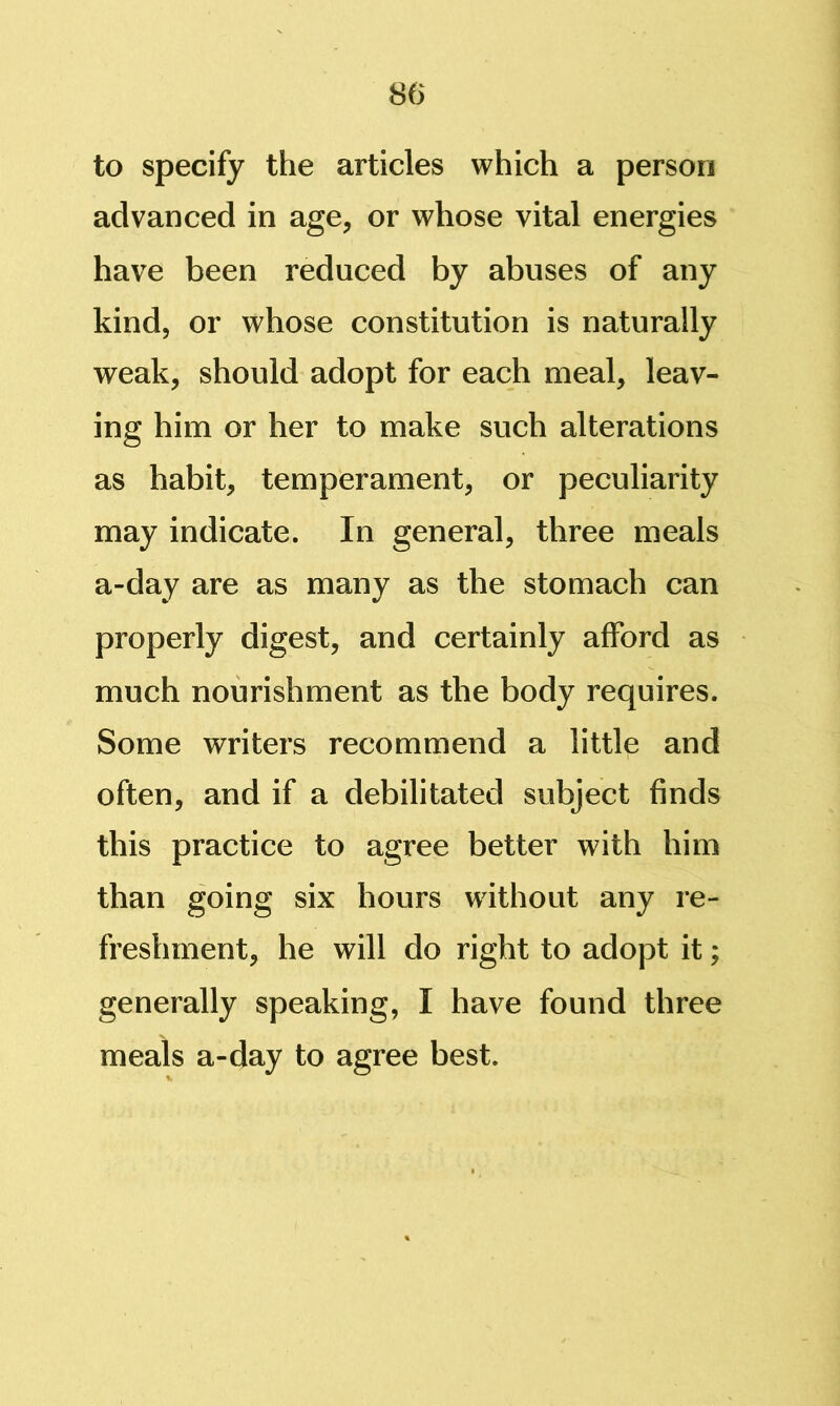 to specify the articles which a person advanced in age, or whose vital energies have been reduced by abuses of any kind, or whose constitution is naturally weak, should adopt for each meal, leav- ing him or her to make such alterations as habit, temperament, or peculiarity may indicate. In general, three meals a-day are as many as the stomach can properly digest, and certainly afford as much nourishment as the body requires. Some writers recommend a little and often, and if a debilitated subject finds this practice to agree better with him than going six hours without any re- freshment, he will do right to adopt it; generally speaking, I have found three meals a-day to agree best.