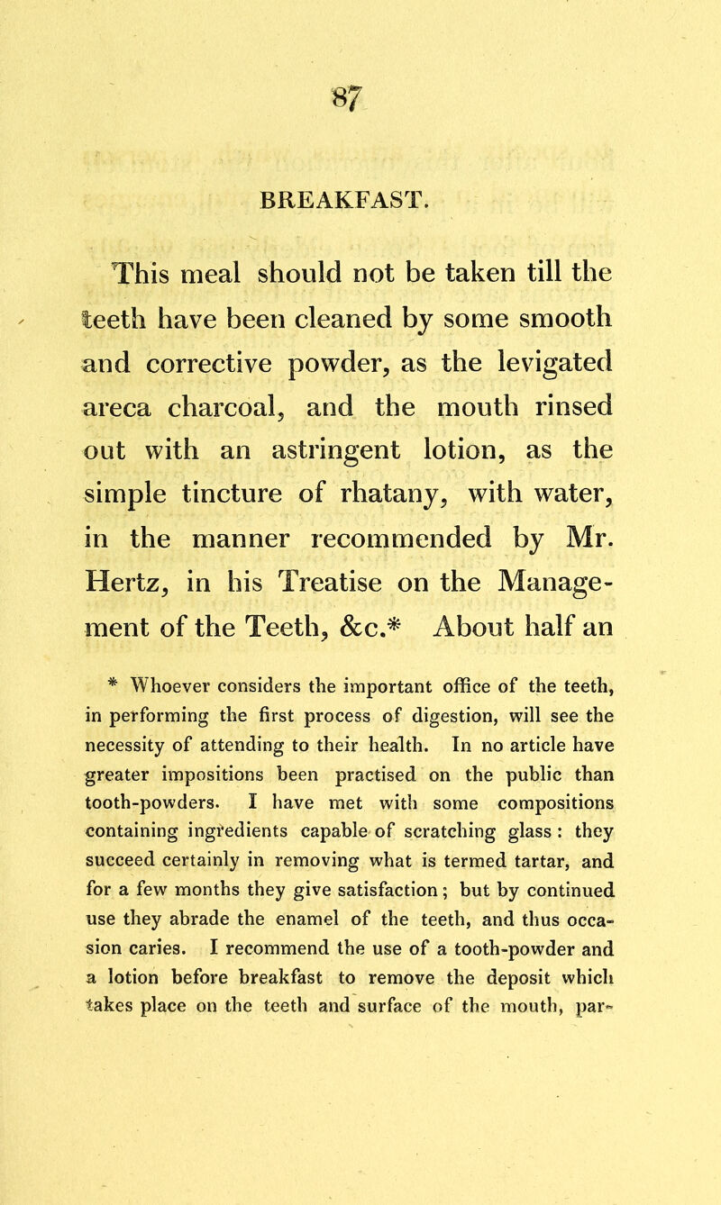 BREAKFAST. This meal should not be taken till the leeth have been cleaned by some smooth and corrective powder, as the levigated areca charcoal, and the mouth rinsed out with an astringent lotion, as the simple tincture of rhatany, with water, in the manner recommended by Mr. Hertz, in his Treatise on the Manage- ment of the Teeth, &c.^ About half an * Whoever considers the important office of the teeth, in performing the first process of digestion, will see the necessity of attending to their health. In no article have greater impositions been practised on the public than tooth-powders. I have met with some compositions containing ingredients capable of scratching glass; they succeed certainly in removing what is termed tartar, and for a few months they give satisfaction; but by continued use they abrade the enamel of the teeth, and thus occa- sion caries. I recommend the use of a tooth-powder and a lotion before breakfast to remove the deposit which takes place on the teeth and surface of the mouth, par«