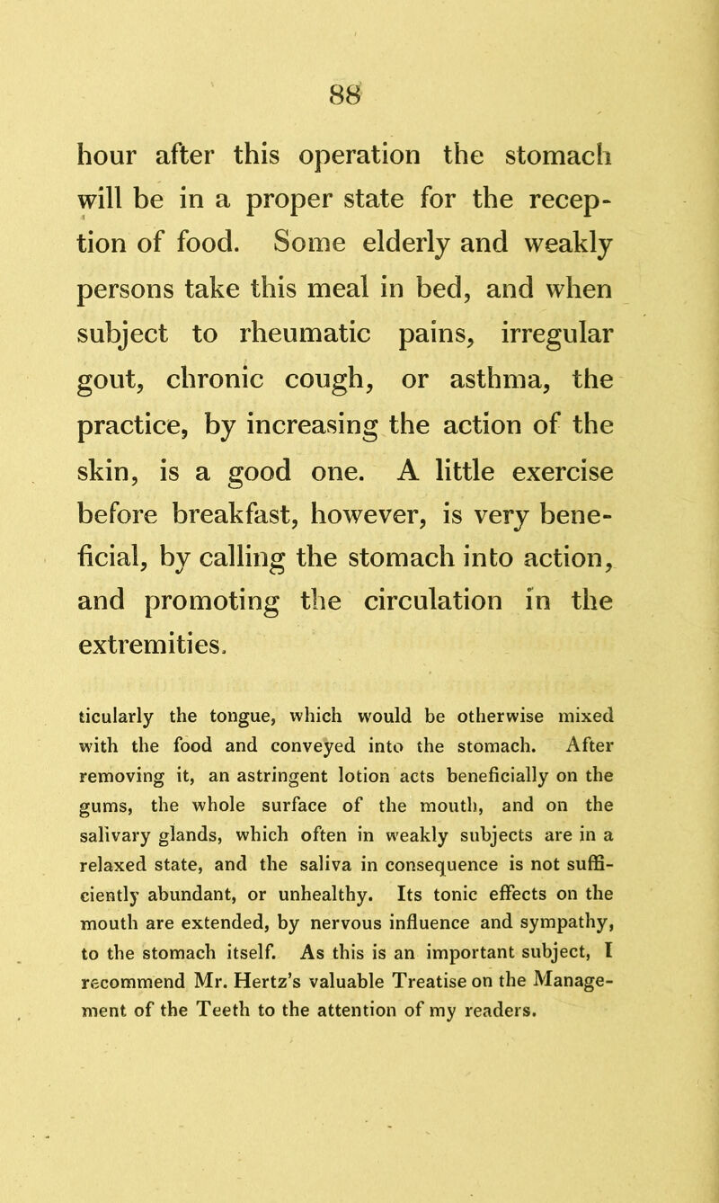 hour after this operation the stomach will be in a proper state for the recep- tion of food. Some elderly and weakly persons take this meal in bed, and when subject to rheumatic pains, irregular gout, chronic cough, or asthma, the practice, by increasing the action of the skin, is a good one. A little exercise before breakfast, however, is very bene- ficial, by calling the stomach into action, and promoting the circulation in the extremities. ticularly the tongue, which would be otherwise mixed wdth the food and conveyed into the stomach. After removing it, an astringent lotion acts beneficially on the gums, the whole surface of the mouth, and on the salivary glands, which often in weakly subjects are in a relaxed state, and the saliva in consequence is not suffi- ciently abundant, or unhealthy. Its tonic effects on the mouth are extended, by nervous influence and sympathy, to the stomach itself. As this is an important subject, I recommend Mr. Hertz’s valuable Treatise on the Manage- ment of the Teeth to the attention of my readers.