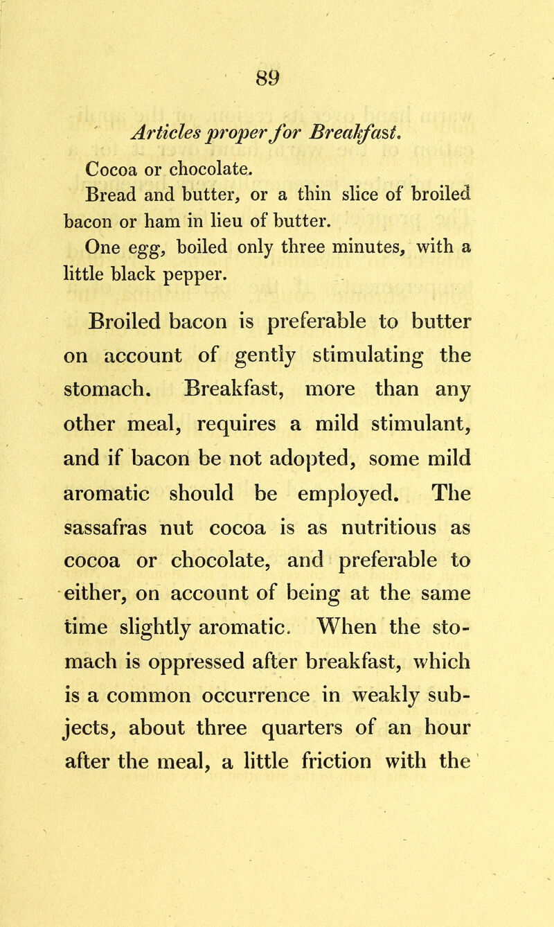 Articles proper for Breakfast, Cocoa or chocolate. Bread and butter, or a thin slice of broiled bacon or ham in lieu of butter. One egg, boiled only three minutes, with a little black pepper. Broiled bacon is preferable to butter on account of gently stimulating the stomach. Breakfast, more than any other meal, requires a mild stimulant, and if bacon be not adopted, some mild aromatic should be employed. The sassafras nut cocoa is as nutritious as cocoa or chocolate, and preferable to either, on account of being at the same time slightly aromatic. When the sto- mach is oppressed after breakfast, which is a common occurrence in weakly sub- jects, about three quarters of an hour after the meal, a little friction with the