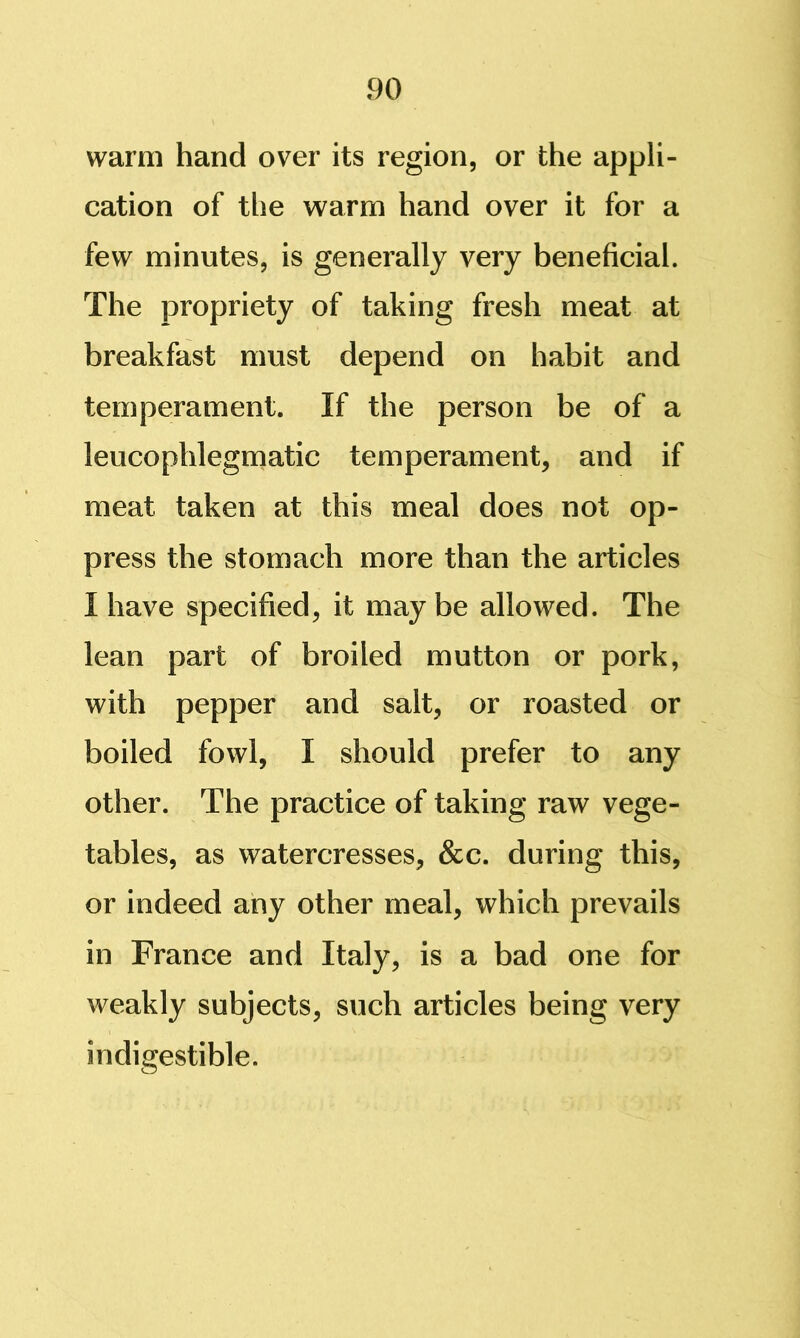 warm hand over its region, or the appli- cation of the warm hand over it for a few minutes, is generally very beneficial. The propriety of taking fresh meat at breakfast must depend on habit and temperament. If the person be of a leucophlegmatic temperament, and if meat taken at this meal does not op- press the stomach more than the articles I have specified, it may be allowed. The lean part of broiled mutton or pork, with pepper and salt, or roasted or boiled fowl, I should prefer to any other. The practice of taking raw vege- tables, as watercresses, &c. during this, or indeed any other meal, which prevails in France and Italy, is a bad one for weakly subjects, such articles being very indigestible.