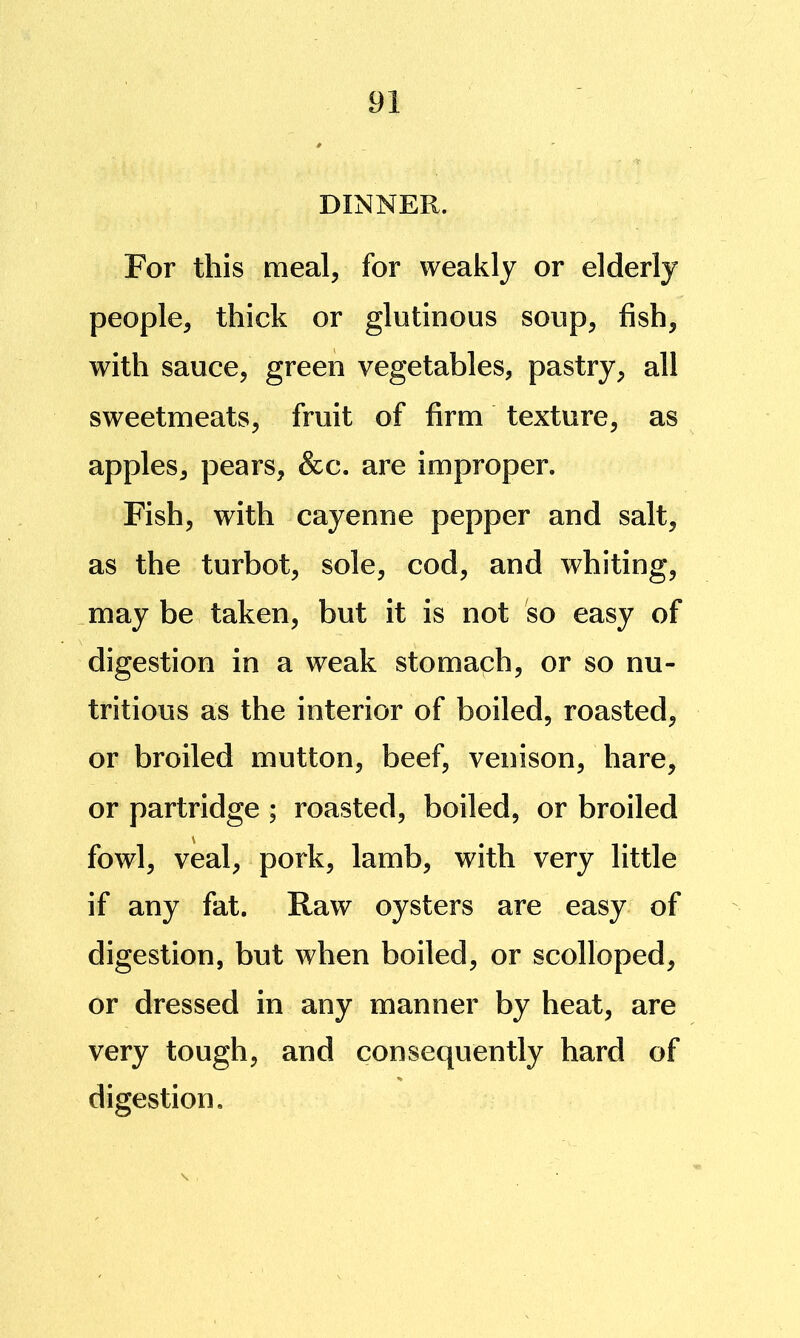 DINNER. For this meal, for weakly or elderly people, thick or glutinous soup, fish, with sauce, green vegetables, pastry, all sweetmeats, fruit of firm texture, as apples, pears, &c. are improper. Fish, with cayenne pepper and salt, as the turbot, sole, cod, and whiting, may be taken, but it is not so easy of digestion in a weak stomaph, or so nu- tritious as the interior of boiled, roasted, or broiled mutton, beef, venison, hare, or partridge ; roasted, boiled, or broiled fowl, veal, pork, lamb, with very little if any fat. Raw oysters are easy of digestion, but when boiled, or scolloped, or dressed in any manner by heat, are very tough, and consequently hard of digestion.