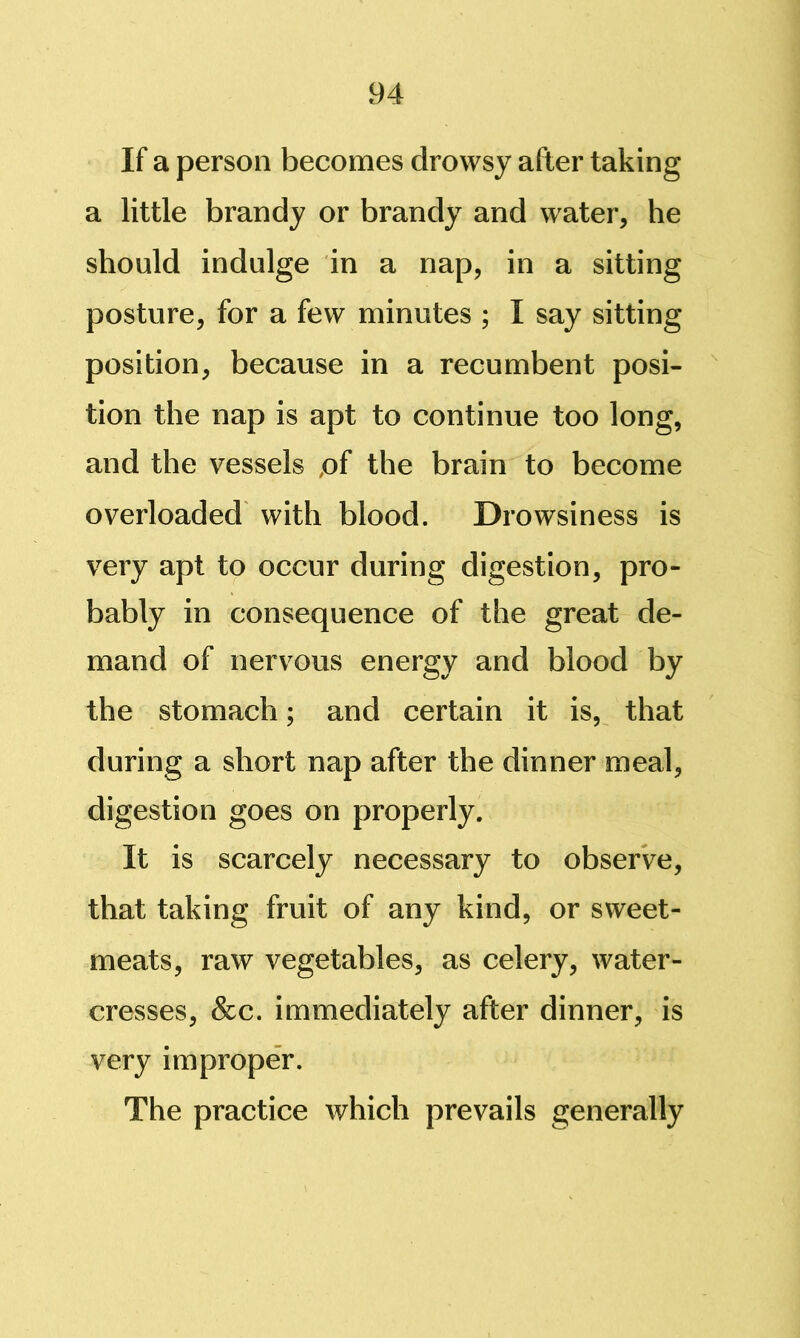 If a person becomes drowsy after taking a little brandy or brandy and water, he should indulge in a nap, in a sitting posture, for a few minutes ; I say sitting position, because in a recumbent posi-  tion the nap is apt to continue too long, and the vessels ,of the brain to become overloaded with blood. Drowsiness is very apt to occur during digestion, pro- bably in consequence of the great de- mand of nervous energy and blood by the stomach; and certain it is,^ that during a short nap after the dinner meal, digestion goes on properly. It is scarcely necessary to obserVe, that taking fruit of any kind, or sweet- meats, raw vegetables, as celery, water- cresses, &c. immediately after dinner, is very improper. The practice which prevails generally