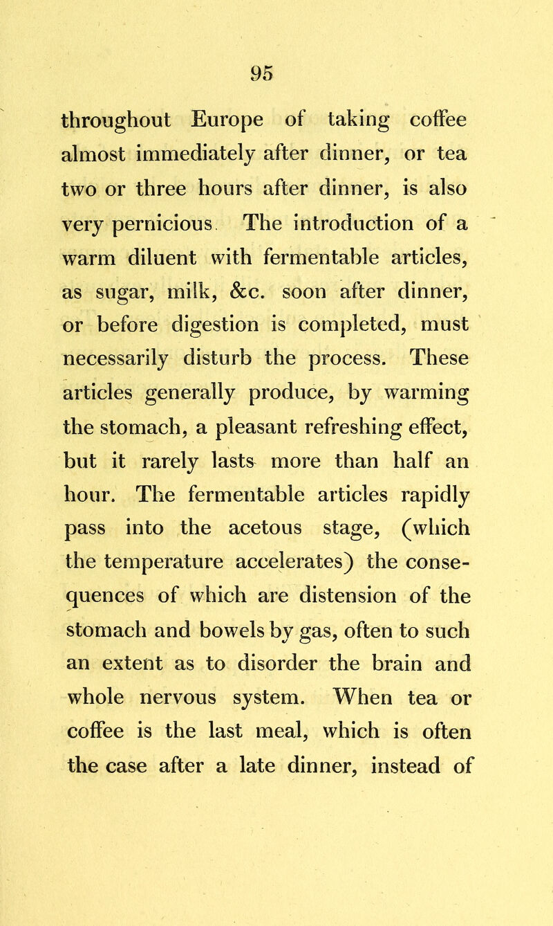 throughout Europe of taking coffee almost immediately after dinner, or tea two or three hours after dinner, is also very pernicious The introduction of a warm diluent with fermentable articles, as sugar, milk, &c. soon after dinner, or before digestion is completed, must necessarily disturb the process. These articles generally produce, by warming the stomach, a pleasant refreshing effect, but it rarely lasts more than half an hour. The fermentable articles rapidly pass into the acetous stage, (which the temperature accelerates) the conse- quences of which are distension of the stomach and bowels by gas, often to such an extent as to disorder the brain and whole nervous system. When tea or coffee is the last meal, which is often the case after a late dinner, instead of