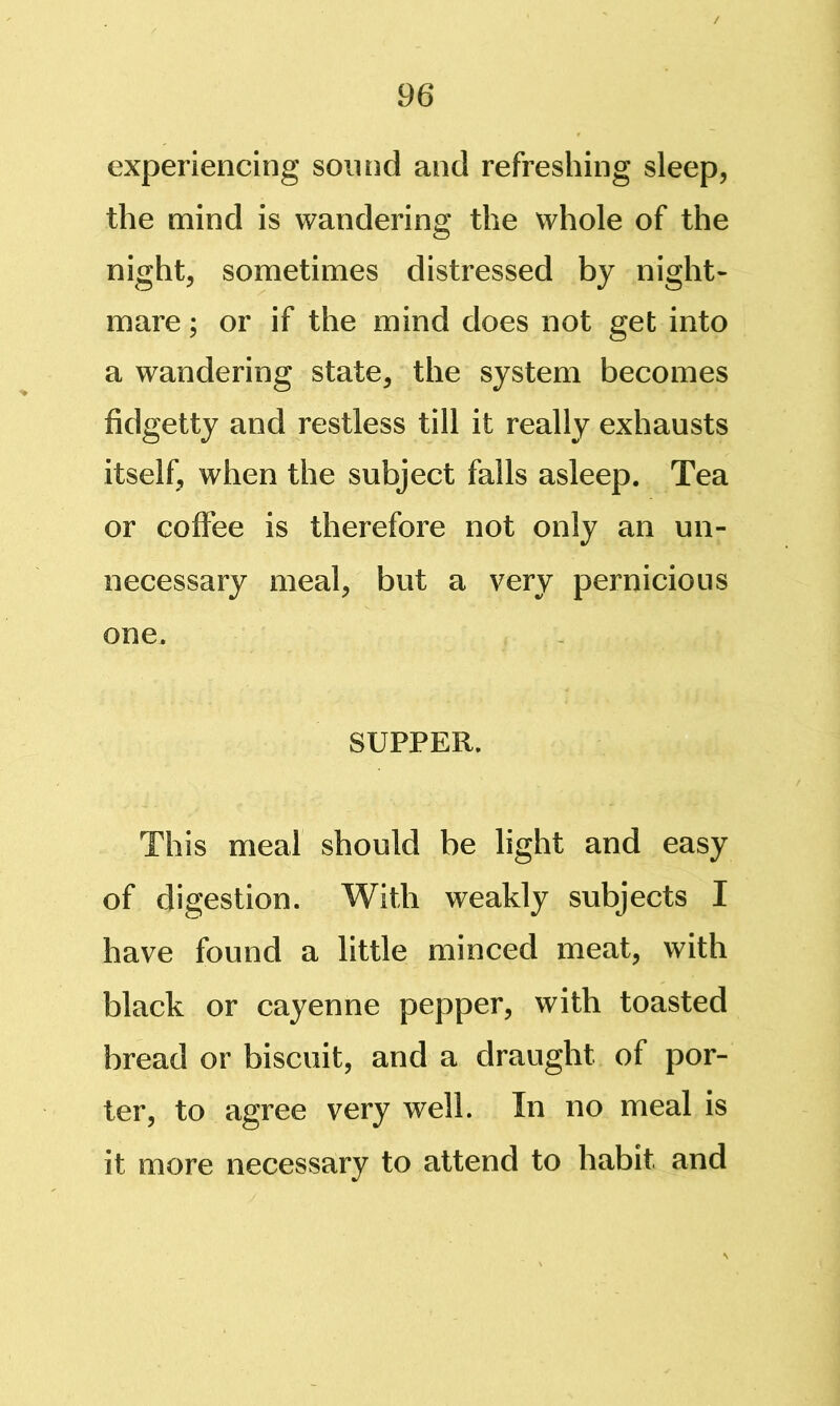 experiencing soiuid and refreshing sleep, the mind is wandering the whole of the night, sometimes distressed by night- mare ; or if the mind does not get into a wandering state, the system becomes fidgetty and restless till it really exhausts itself, when the subject falls asleep. Tea or coffee is therefore not only an un- necessary meal, but a very pernicious one. SUPPER. This meal should be light and easy of digestion. With weakly subjects I have found a little minced meat, with black or cayenne pepper, with toasted bread or biscuit, and a draught of por- ter, to agree very well. In no meal is it more necessary to attend to habit and